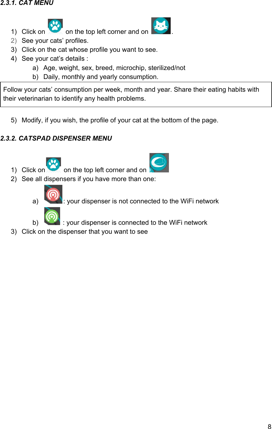 2.3.1. CAT MENU    1) Click on   on the top left corner and on  . 2) See your cats’ profiles. 3) Click on the cat whose profile you want to see. 4) See your cat’s details : a) Age, weight, sex, breed, microchip, sterilized/not b) Daily, monthly and yearly consumption. Follow your cats’ consumption per week, month and year. Share their eating habits with their veterinarian to identify any health problems.  5) Modify, if you wish, the profile of your cat at the bottom of the page.  2.3.2. CATSPAD DISPENSER MENU  1) Click on  on the top left corner and on   2) See all dispensers if you have more than one: a) : your dispenser is not connected to the WiFi network b)  : your dispenser is connected to the WiFi network 3) Click on the dispenser that you want to see              8 