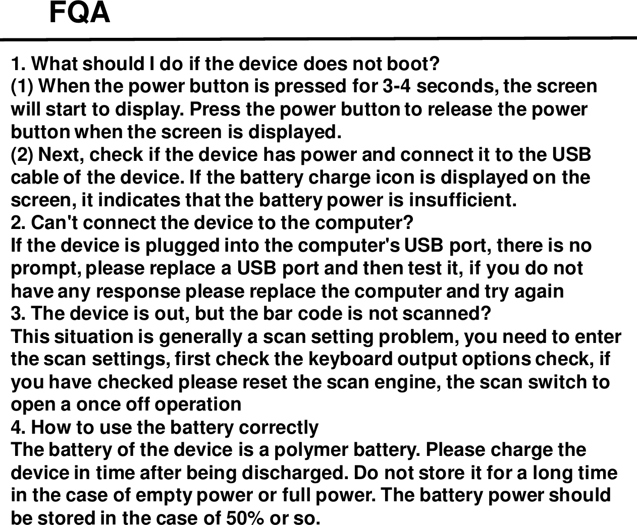 FQA1. What should I do if the device does not boot?(1) When the power button is pressed for 3-4 seconds, the screen will start to display. Press the power button to release the power button when the screen is displayed.(2) Next, check if the device has power and connect it to the USB cable of the device. If the battery charge icon is displayed on the screen, it indicates that the battery power is insufficient.2. Can&apos;t connect the device to the computer?If the device is plugged into the computer&apos;s USB port, there is no prompt, please replace a USB port and then test it, if you do not have any response please replace the computer and try again3. The device is out, but the bar code is not scanned?This situation is generally a scan setting problem, you need to enter the scan settings, first check the keyboard output options check, if you have checked please reset the scan engine, the scan switch to open a once off operation4. How to use the battery correctlyThe battery of the device is a polymer battery. Please charge the device in time after being discharged. Do not store it for a long time in the case of empty power or full power. The battery power should be stored in the case of 50% or so.