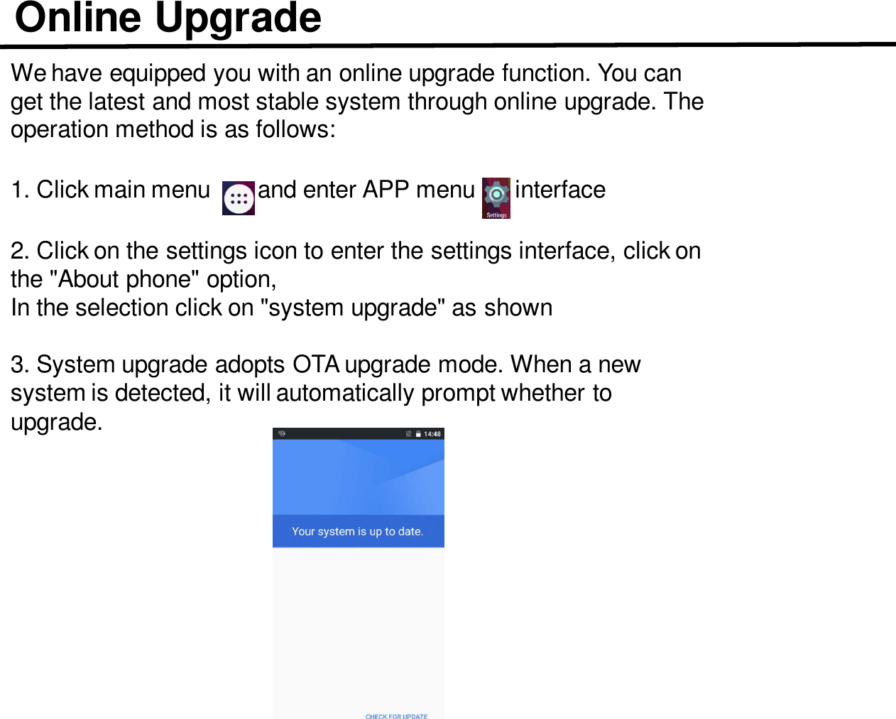 Online UpgradeWe have equipped you with an online upgrade function. You can get the latest and most stable system through online upgrade. The operation method is as follows:1. Click main menu       and enter APP menu      interface 2. Click on the settings icon to enter the settings interface, click on the &quot;About phone&quot; option,In the selection click on &quot;system upgrade&quot; as shown3. System upgrade adopts OTA upgrade mode. When a new system is detected, it will automatically prompt whether to upgrade.