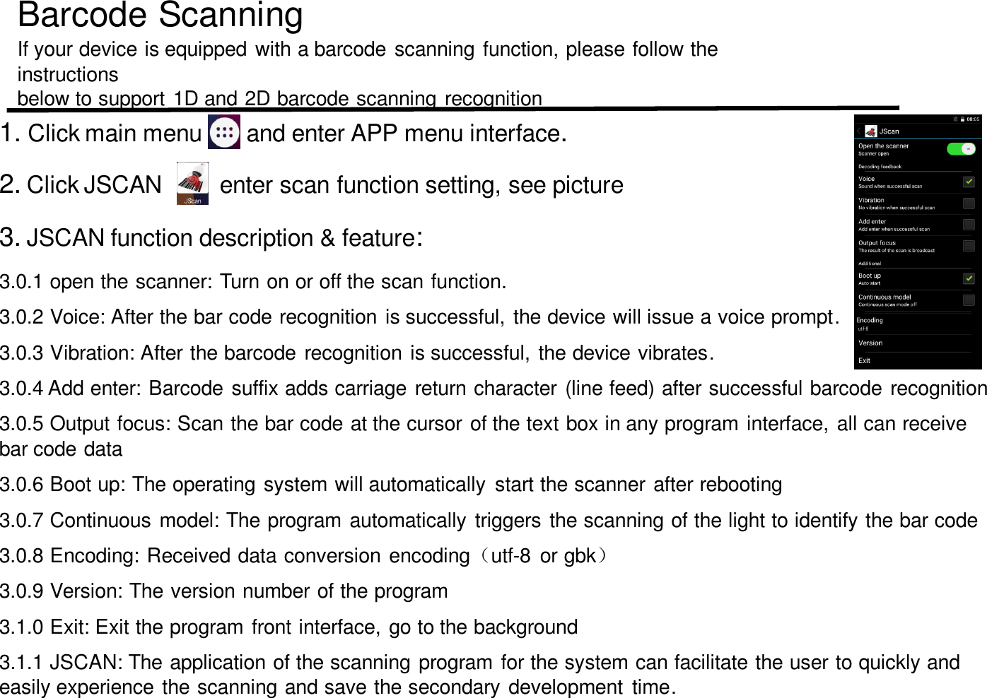 Barcode ScanningIf your device is equipped with a barcode scanning function, please follow the instructions below to support 1D and 2D barcode scanning recognition1. Click main menu and enter APP menu interface.2. Click JSCAN enter scan function setting, see picture3. JSCAN function description &amp; feature:3.0.1 open the scanner: Turn on or off the scan function.3.0.2 Voice: After the bar code recognition is successful, the device will issue a voice prompt.3.0.3 Vibration: After the barcode recognition is successful, the device vibrates.3.0.4 Add enter: Barcode suffix adds carriage return character (line feed) after successful barcode recognition3.0.5 Output focus: Scan the bar code at the cursor of the text box in any program interface, all can receive bar code data3.0.6 Boot up: The operating system will automatically  start the scanner after rebooting3.0.7 Continuous model: The program automatically triggers the scanning of the light to identify the bar code3.0.8 Encoding: Received data conversion encoding（utf-8  or gbk）3.0.9 Version: The version number of the program3.1.0 Exit: Exit the program front interface, go to the background3.1.1 JSCAN: The application of the scanning program for the system can facilitate the user to quickly and easily experience the scanning and save the secondary development  time.