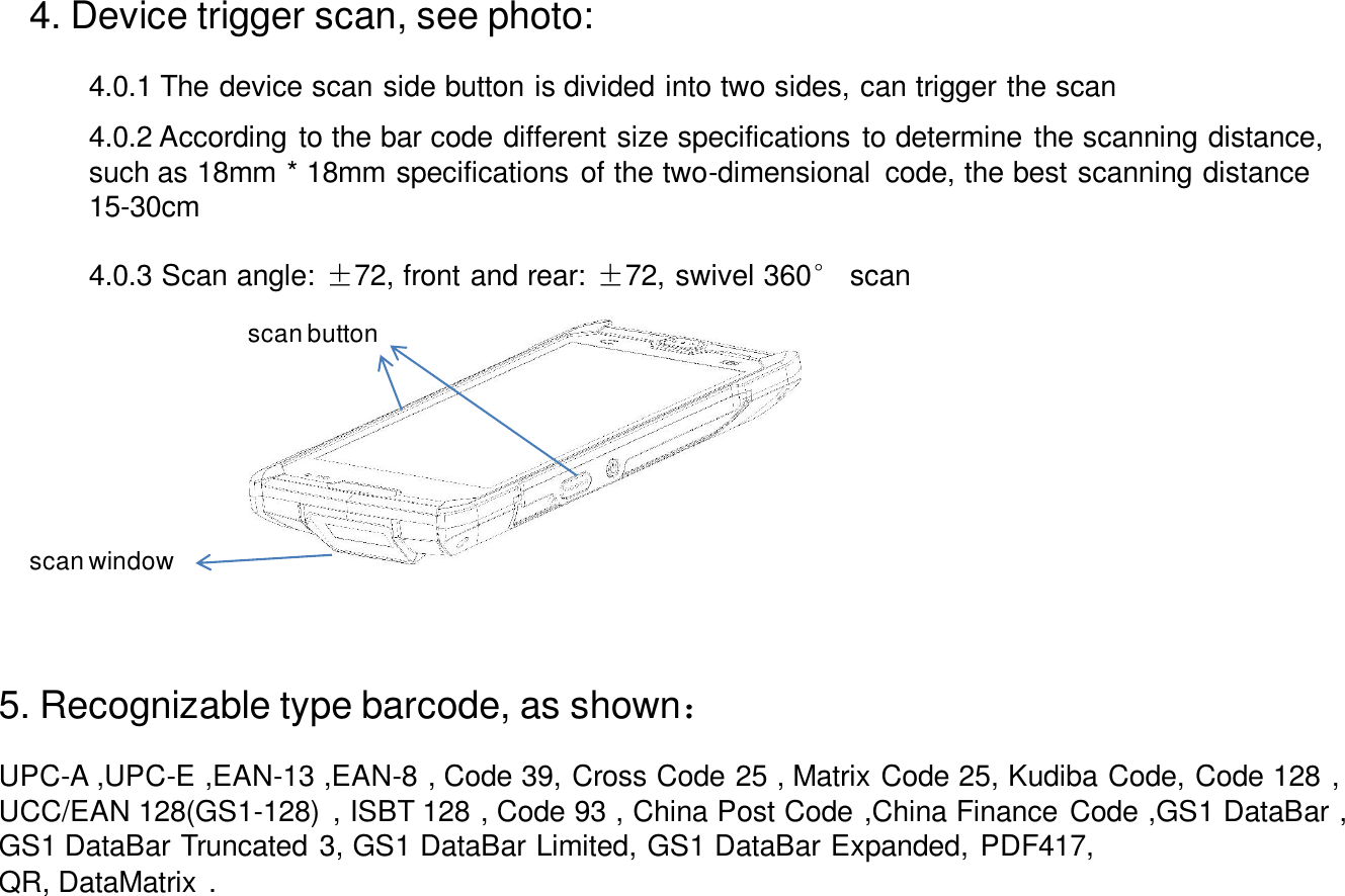 4. Device trigger scan, see photo:scan buttonscan window4.0.1 The device scan side button is divided into two sides, can trigger the scan4.0.2 According to the bar code different size specifications to determine the scanning distance, such as 18mm * 18mm specifications of the two-dimensional  code, the best scanning distance15-30cm4.0.3 Scan angle: ±72, front and rear: ±72, swivel 360°scan5. Recognizable type barcode, as shown：UPC-A ,UPC-E ,EAN-13 ,EAN-8 , Code 39, Cross Code 25 , Matrix Code 25, Kudiba Code, Code 128 ,UCC/EAN 128(GS1-128)  , ISBT 128 , Code 93 , China Post Code ,China Finance Code ,GS1 DataBar ,GS1 DataBar Truncated 3, GS1 DataBar Limited, GS1 DataBar Expanded, PDF417,QR, DataMatrix .