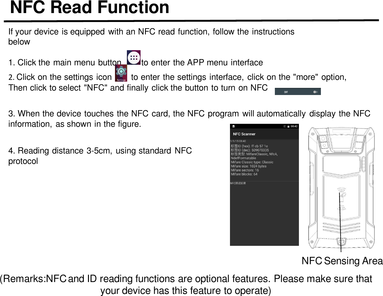 NFC Read FunctionIf your device is equipped with an NFC read function, follow the instructions below1. Click the main menu button        to enter the APP menu interfaceNFC Sensing Area(Remarks:NFC and ID reading functions are optional features. Please make sure that your device has this feature to operate)2. Click on the settings icon        to enter the settings interface, click on the &quot;more&quot; option,Then click to select &quot;NFC&quot; and finally click the button to turn on NFC3. When the device touches the NFC card, the NFC program will automatically display the NFC information, as shown in the figure.4. Reading distance 3-5cm, using standard NFC protocol