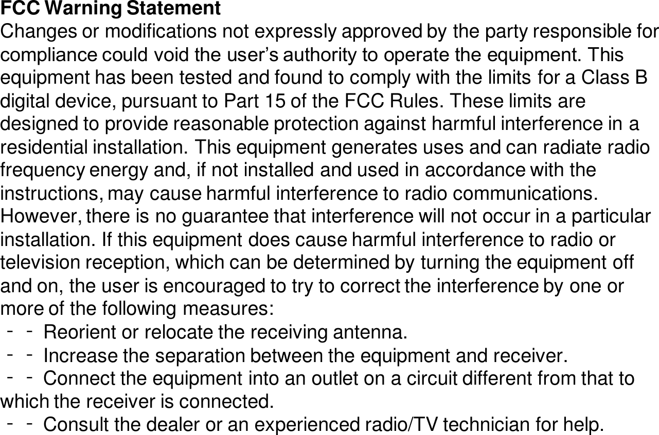 FCC Warning StatementChanges or modifications not expressly approved by the party responsible for compliance could void the user’s authority to operate the equipment. This equipment has been tested and found to comply with the limits for a Class B digital device, pursuant to Part 15 of the FCC Rules. These limits are designed to provide reasonable protection against harmful interference in a residential installation. This equipment generates uses and can radiate radio frequency energy and, if not installed and used in accordance with the instructions, may cause harmful interference to radio communications. However, there is no guarantee that interference will not occur in a particular installation. If this equipment does cause harmful interference to radio or television reception, which can be determined by turning the equipment off and on, the user is encouraged to try to correct the interference by one or more of the following measures:‐‐ Reorient or relocate the receiving antenna.‐‐ Increase the separation between the equipment and receiver.‐‐ Connect the equipment into an outlet on a circuit different from that to which the receiver is connected.‐‐ Consult the dealer or an experienced radio/TV technician for help.