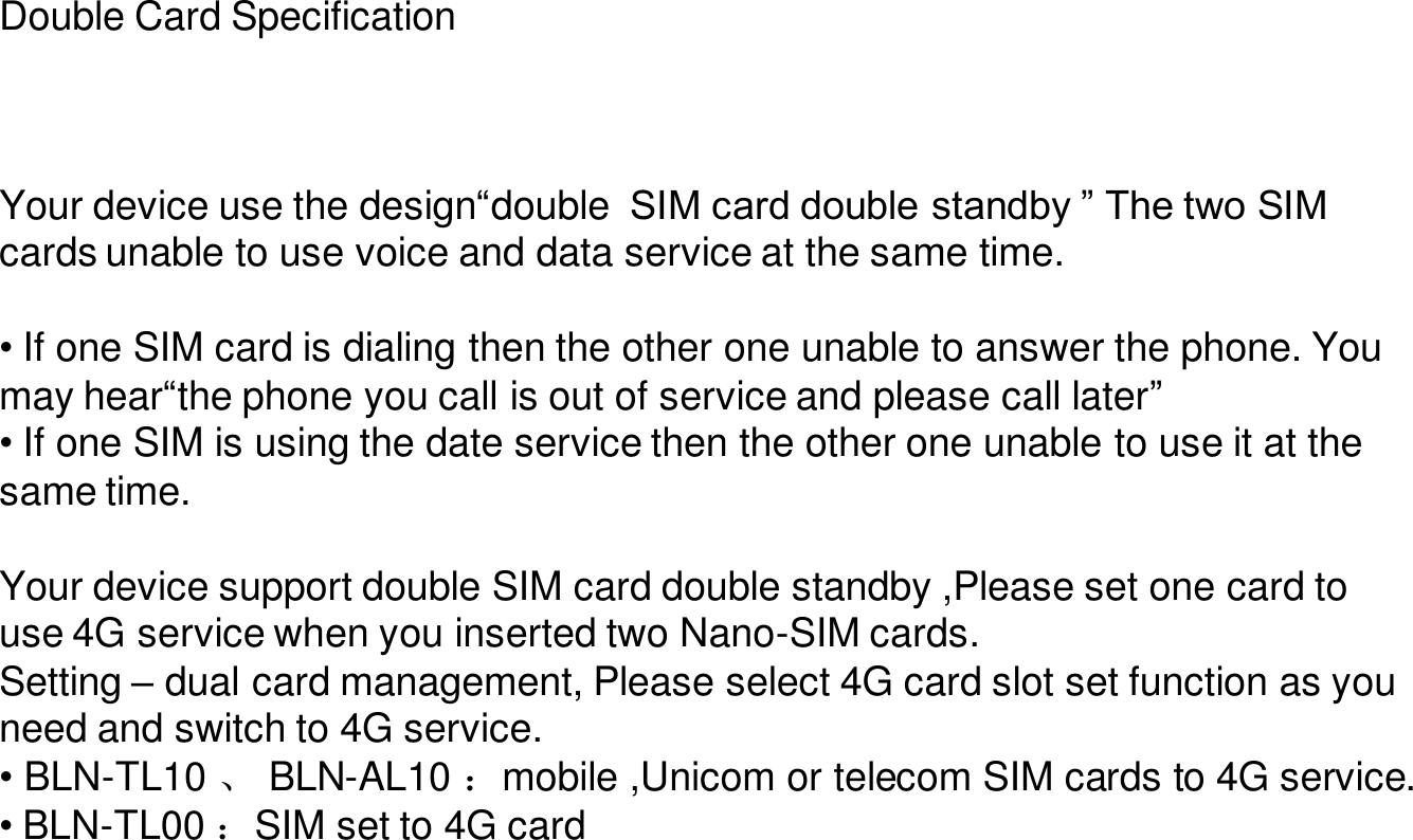 Double Card SpecificationYour device use the design“double  SIM card double standby ” The two SIM cards unable to use voice and data service at the same time.• If one SIM card is dialing then the other one unable to answer the phone. You may hear“the phone you call is out of service and please call later”• If one SIM is using the date service then the other one unable to use it at the same time.Your device support double SIM card double standby ,Please set one card to use 4G service when you inserted two Nano-SIM cards.Setting –dual card management, Please select 4G card slot set function as you need and switch to 4G service.•BLN-TL10 、BLN-AL10 ：mobile ,Unicom or telecom SIM cards to 4G service.•BLN-TL00 ：SIM set to 4G card