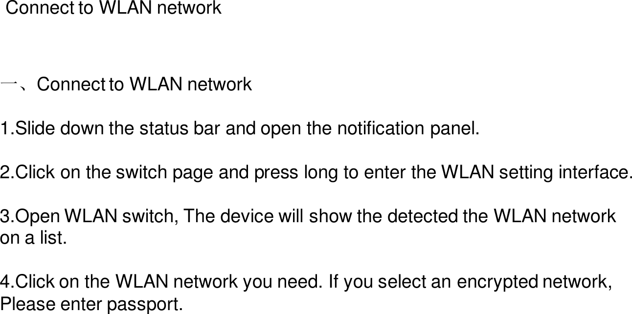 Connect to WLAN network一、Connect to WLAN network1.Slide down the status bar and open the notification panel.2.Click on the switch page and press long to enter the WLAN setting interface.3.Open WLAN switch, The device will show the detected the WLAN network on a list.4.Click on the WLAN network you need. If you select an encrypted network, Please enter passport.