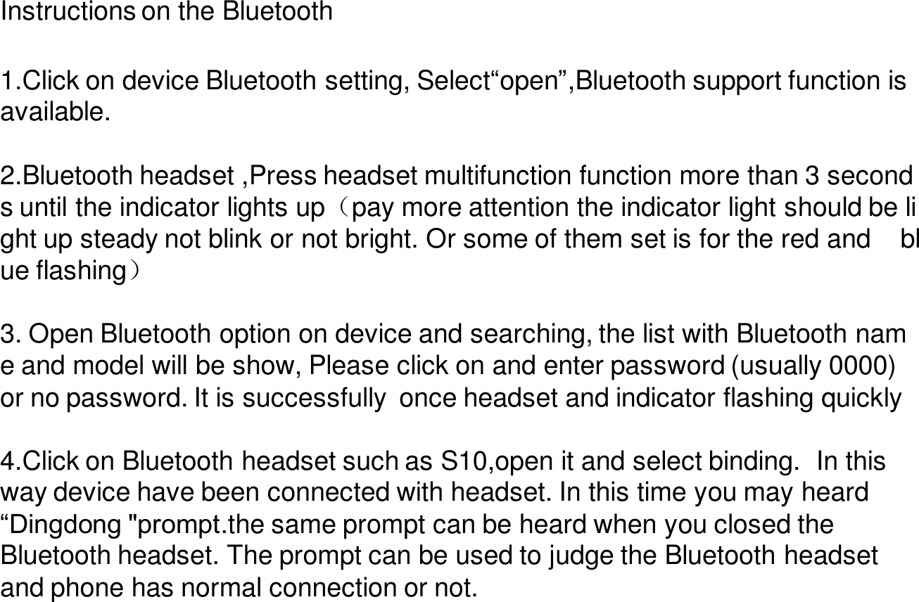 Instructions on the Bluetooth1.Click on device Bluetooth setting, Select“open”,Bluetooth support function is available. 2.Bluetooth headset ,Press headset multifunction function more than 3 seconds until the indicator lights up（pay more attention the indicator light should be light up steady not blink or not bright. Or some of them set is for the red and blue flashing）3. Open Bluetooth option on device and searching, the list with Bluetooth name and model will be show, Please click on and enter password (usually 0000)  or no password. It is successfully  once headset and indicator flashing quickly 4.Click on Bluetooth headset such as S10,open it and select binding.  In this  way device have been connected with headset. In this time you may heard    “Dingdong &quot;prompt.the same prompt can be heard when you closed theBluetooth headset. The prompt can be used to judge the Bluetooth headset and phone has normal connection or not.