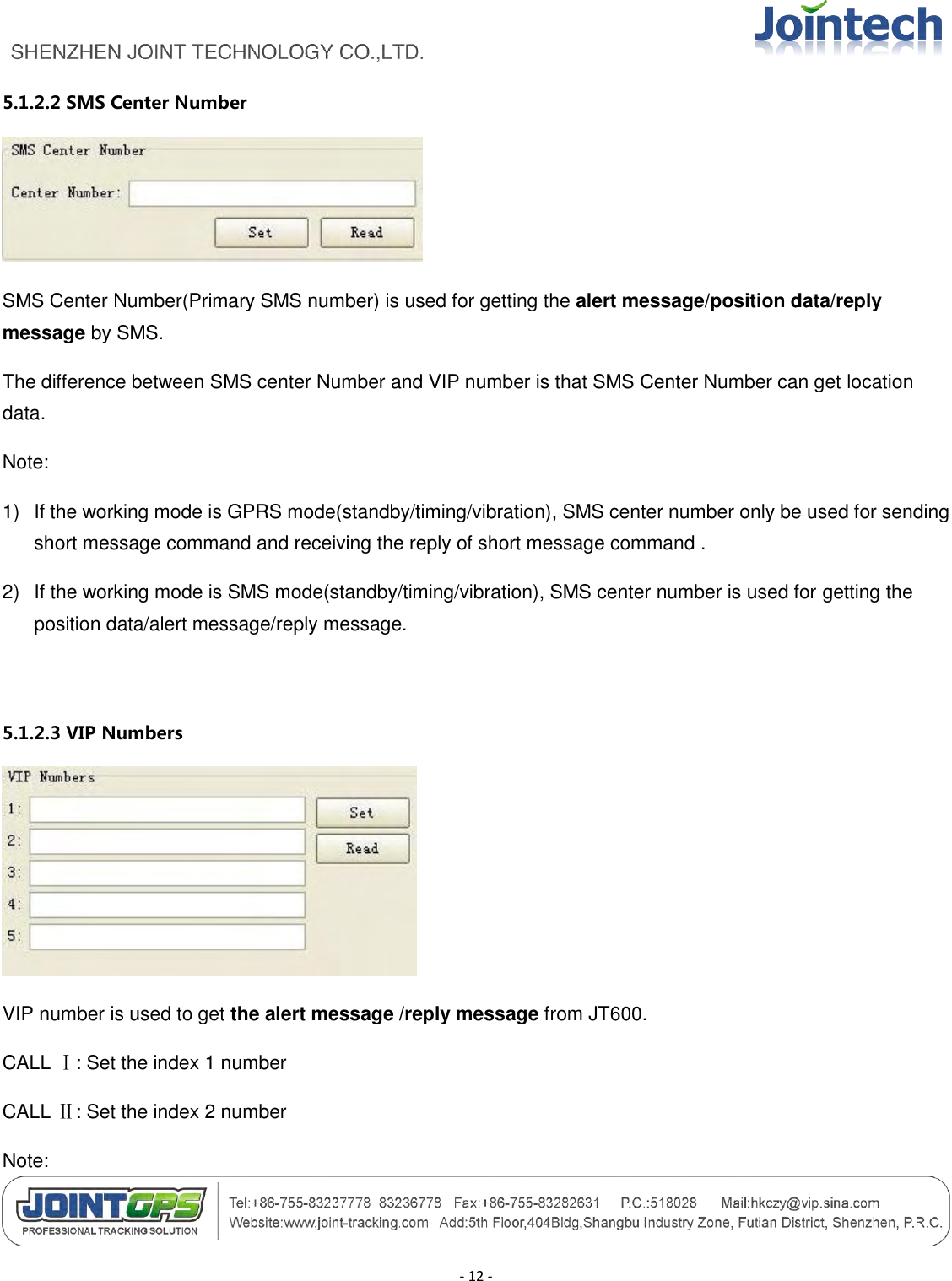                                        - 12 - 5.1.2.2 SMS Center Number  SMS Center Number(Primary SMS number) is used for getting the alert message/position data/reply message by SMS. The difference between SMS center Number and VIP number is that SMS Center Number can get location data. Note: 1)  If the working mode is GPRS mode(standby/timing/vibration), SMS center number only be used for sending short message command and receiving the reply of short message command . 2)  If the working mode is SMS mode(standby/timing/vibration), SMS center number is used for getting the position data/alert message/reply message.  5.1.2.3 VIP Numbers  VIP number is used to get the alert message /reply message from JT600. CALL Ⅰ: Set the index 1 number CALL Ⅱ: Set the index 2 number Note: 