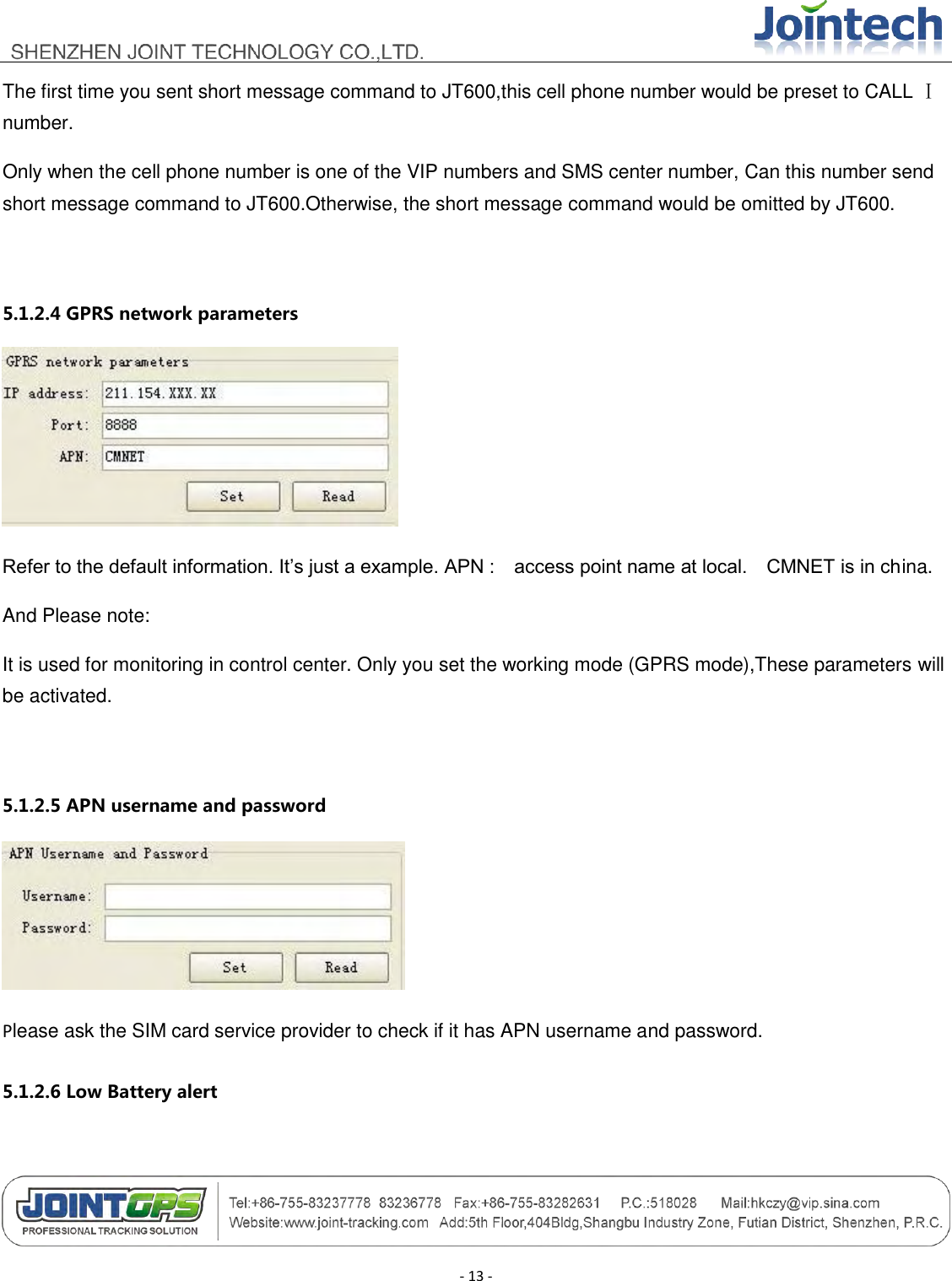                                        - 13 - The first time you sent short message command to JT600,this cell phone number would be preset to CALL Ⅰ number. Only when the cell phone number is one of the VIP numbers and SMS center number, Can this number send short message command to JT600.Otherwise, the short message command would be omitted by JT600.  5.1.2.4 GPRS network parameters  Refer to the default information. It‟s just a example. APN :    access point name at local.    CMNET is in china. And Please note: It is used for monitoring in control center. Only you set the working mode (GPRS mode),These parameters will be activated.  5.1.2.5 APN username and password  Please ask the SIM card service provider to check if it has APN username and password.   5.1.2.6 Low Battery alert 