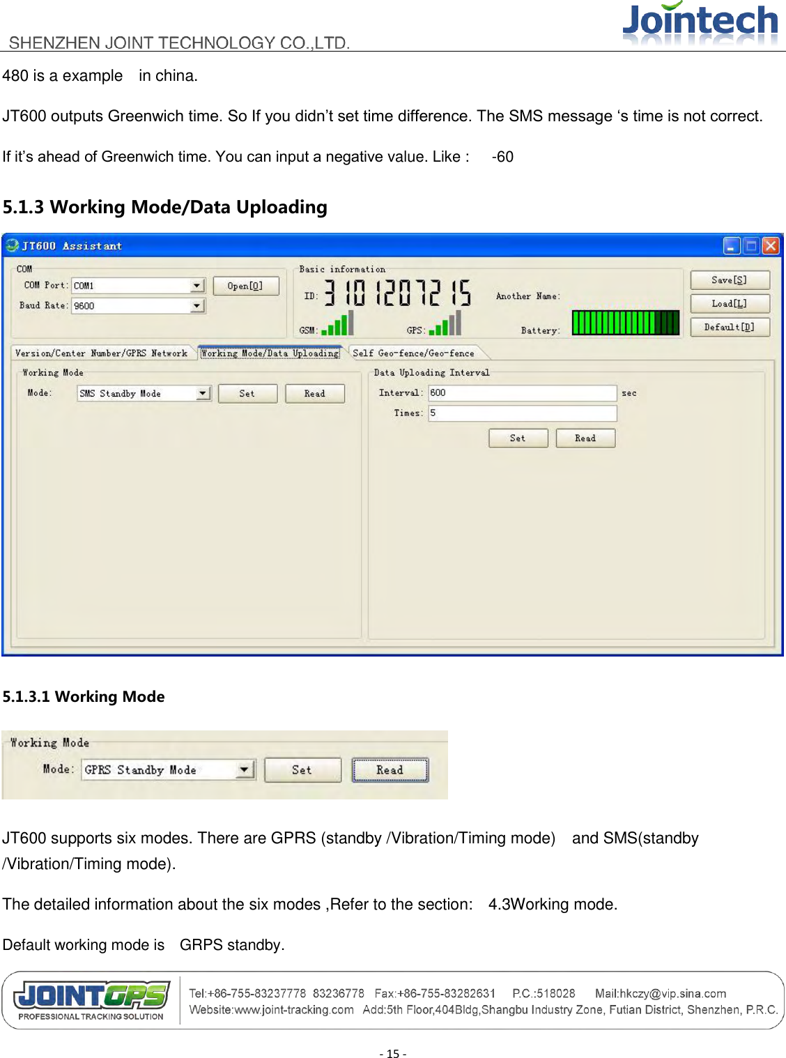                                        - 15 - 480 is a example    in china. JT600 outputs Greenwich time. So If you didn‟t set time difference. The SMS message „s time is not correct. If it‟s ahead of Greenwich time. You can input a negative value. Like :      -60 5.1.3 Working Mode/Data Uploading  5.1.3.1 Working Mode  JT600 supports six modes. There are GPRS (standby /Vibration/Timing mode)    and SMS(standby /Vibration/Timing mode). The detailed information about the six modes ,Refer to the section:    4.3Working mode. Default working mode is    GRPS standby. 