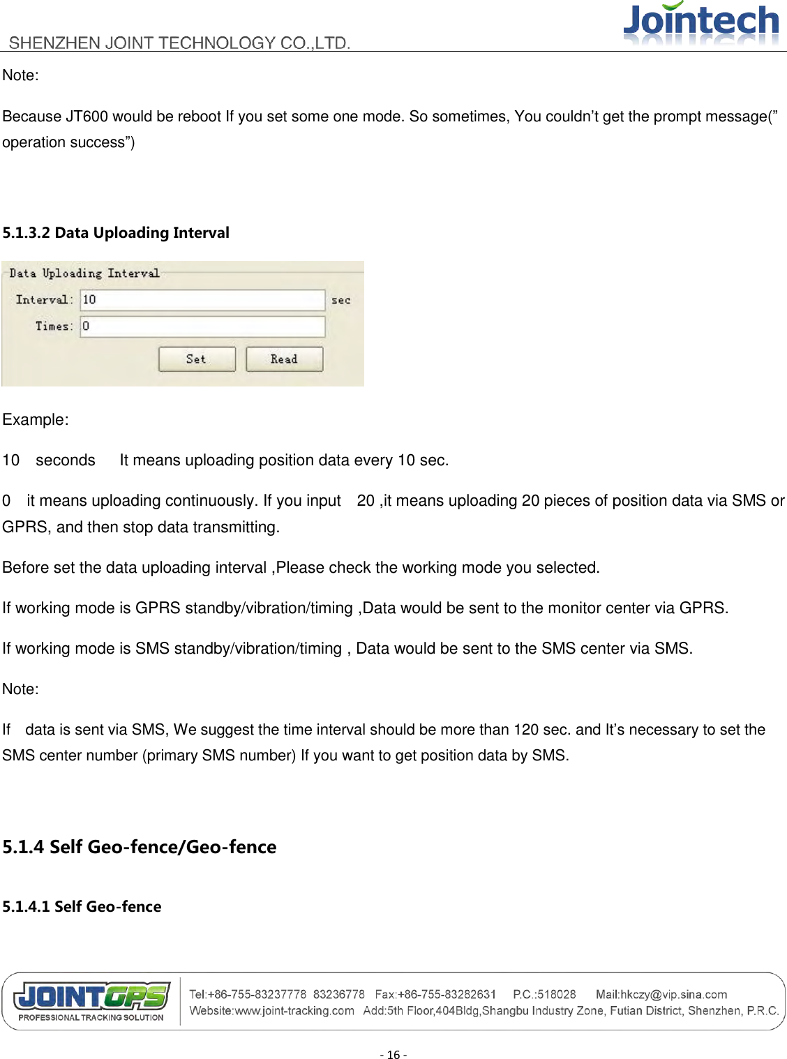                                        - 16 - Note: Because JT600 would be reboot If you set some one mode. So sometimes, You couldn‟t get the prompt message(” operation success”)  5.1.3.2 Data Uploading Interval  Example: 10  seconds   It means uploading position data every 10 sec. 0  it means uploading continuously. If you input    20 ,it means uploading 20 pieces of position data via SMS or GPRS, and then stop data transmitting. Before set the data uploading interval ,Please check the working mode you selected. If working mode is GPRS standby/vibration/timing ,Data would be sent to the monitor center via GPRS. If working mode is SMS standby/vibration/timing , Data would be sent to the SMS center via SMS. Note: If    data is sent via SMS, We suggest the time interval should be more than 120 sec. and It‟s necessary to set the SMS center number (primary SMS number) If you want to get position data by SMS.  5.1.4 Self Geo-fence/Geo-fence 5.1.4.1 Self Geo-fence 