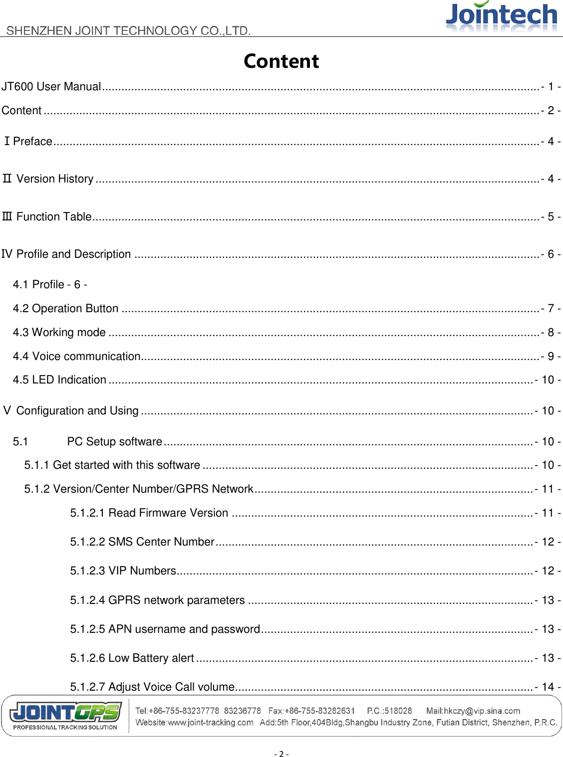                                        - 2 - Content JT600 User Manual ....................................................................................................................................... - 1 - Content ......................................................................................................................................................... - 2 - ⅠPreface ...................................................................................................................................................... - 4 - Ⅱ Version History ......................................................................................................................................... - 4 - Ⅲ Function Table .......................................................................................................................................... - 5 - Ⅳ Profile and Description ............................................................................................................................. - 6 - 4.1 Profile - 6 - 4.2 Operation Button ................................................................................................................................. - 7 - 4.3 Working mode ..................................................................................................................................... - 8 - 4.4 Voice communication........................................................................................................................... - 9 - 4.5 LED Indication ................................................................................................................................... - 10 - Ⅴ Configuration and Using ......................................................................................................................... - 10 - 5.1 PC Setup software .................................................................................................................. - 10 - 5.1.1 Get started with this software ...................................................................................................... - 10 - 5.1.2 Version/Center Number/GPRS Network ...................................................................................... - 11 - 5.1.2.1 Read Firmware Version ............................................................................................. - 11 - 5.1.2.2 SMS Center Number .................................................................................................. - 12 - 5.1.2.3 VIP Numbers .............................................................................................................. - 12 - 5.1.2.4 GPRS network parameters ........................................................................................ - 13 - 5.1.2.5 APN username and password .................................................................................... - 13 - 5.1.2.6 Low Battery alert ........................................................................................................ - 13 - 5.1.2.7 Adjust Voice Call volume............................................................................................ - 14 - 