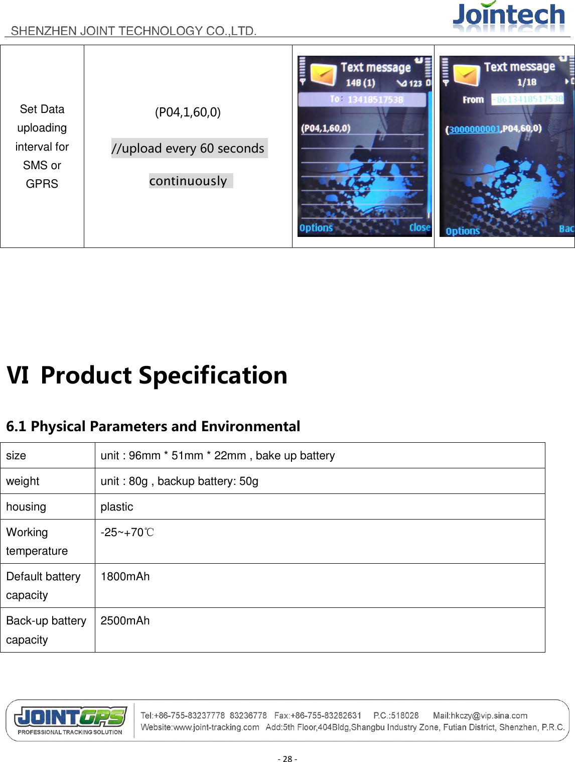                                       - 28 - Set Data uploading interval for SMS or GPRS (P04,1,60,0) //upload every 60 seconds continuously       Ⅵ  Product Specification 6.1 Physical Parameters and Environmental size unit : 96mm * 51mm * 22mm , bake up battery   weight unit : 80g , backup battery: 50g housing plastic Working temperature -25~+70℃ Default battery capacity 1800mAh Back-up battery capacity 2500mAh  