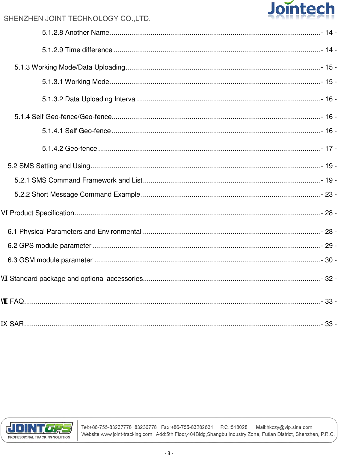                                        - 3 - 5.1.2.8 Another Name ............................................................................................................ - 14 - 5.1.2.9 Time difference .......................................................................................................... - 14 - 5.1.3 Working Mode/Data Uploading .................................................................................................... - 15 - 5.1.3.1 Working Mode ............................................................................................................ - 15 - 5.1.3.2 Data Uploading Interval .............................................................................................. - 16 - 5.1.4 Self Geo-fence/Geo-fence ........................................................................................................... - 16 - 5.1.4.1 Self Geo-fence ........................................................................................................... - 16 - 5.1.4.2 Geo-fence .................................................................................................................. - 17 - 5.2 SMS Setting and Using ...................................................................................................................... - 19 - 5.2.1 SMS Command Framework and List ........................................................................................... - 19 - 5.2.2 Short Message Command Example ............................................................................................ - 23 - Ⅵ Product Specification .............................................................................................................................. - 28 - 6.1 Physical Parameters and Environmental ........................................................................................... - 28 - 6.2 GPS module parameter ..................................................................................................................... - 29 - 6.3 GSM module parameter .................................................................................................................... - 30 - Ⅶ Standard package and optional accessories........................................................................................... - 32 - Ⅷ FAQ ........................................................................................................................................................ - 33 - Ⅸ SAR ........................................................................................................................................................ - 33 -    