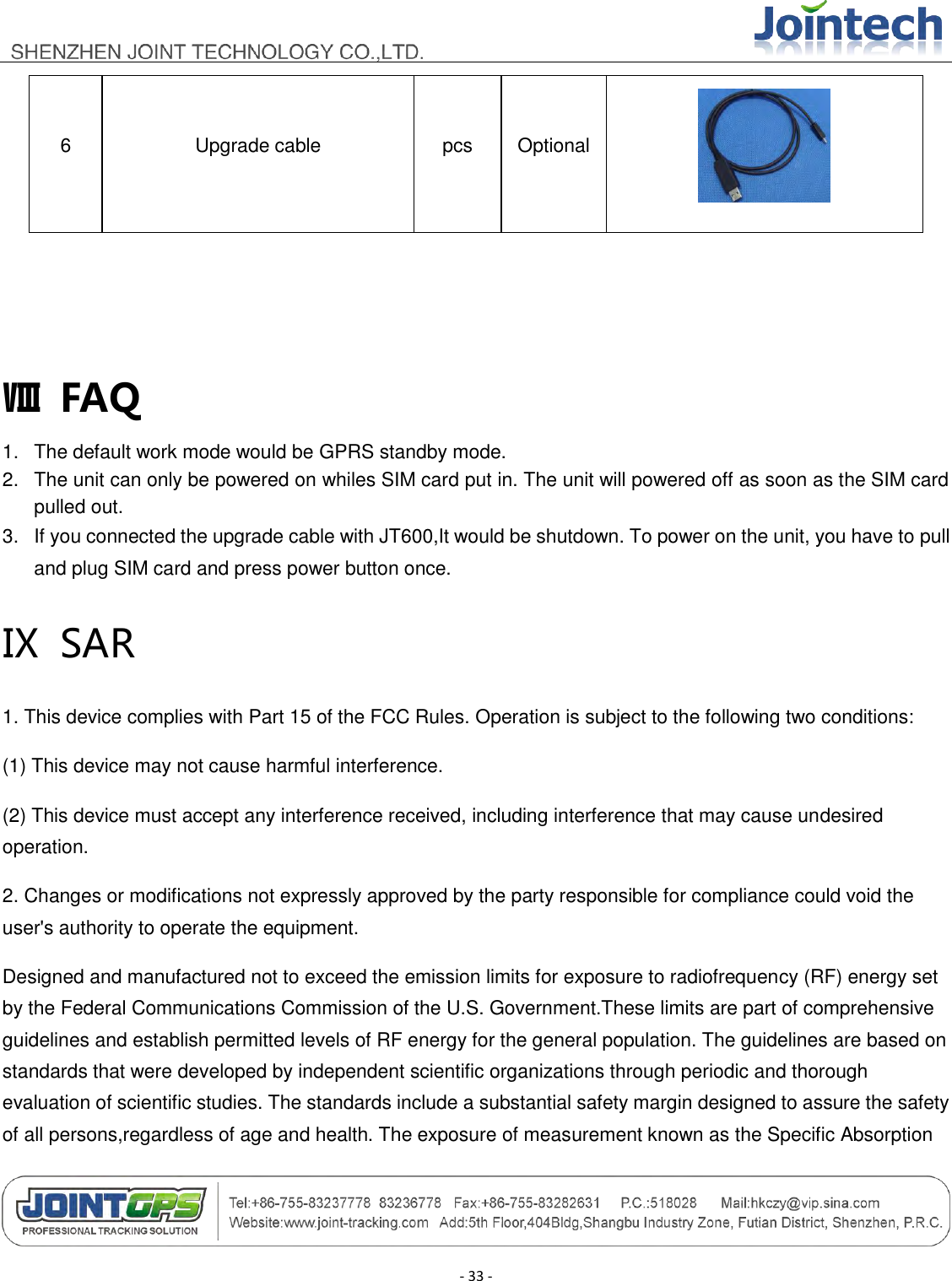                                        - 33 - 6 Upgrade cable pcs Optional    Ⅷ  FAQ 1.  The default work mode would be GPRS standby mode. 2.  The unit can only be powered on whiles SIM card put in. The unit will powered off as soon as the SIM card pulled out. 3.  If you connected the upgrade cable with JT600,It would be shutdown. To power on the unit, you have to pull and plug SIM card and press power button once. Ⅸ  SAR 1. This device complies with Part 15 of the FCC Rules. Operation is subject to the following two conditions: (1) This device may not cause harmful interference. (2) This device must accept any interference received, including interference that may cause undesired operation. 2. Changes or modifications not expressly approved by the party responsible for compliance could void the user&apos;s authority to operate the equipment. Designed and manufactured not to exceed the emission limits for exposure to radiofrequency (RF) energy set by the Federal Communications Commission of the U.S. Government.These limits are part of comprehensive guidelines and establish permitted levels of RF energy for the general population. The guidelines are based on standards that were developed by independent scientific organizations through periodic and thorough evaluation of scientific studies. The standards include a substantial safety margin designed to assure the safety of all persons,regardless of age and health. The exposure of measurement known as the Specific Absorption 