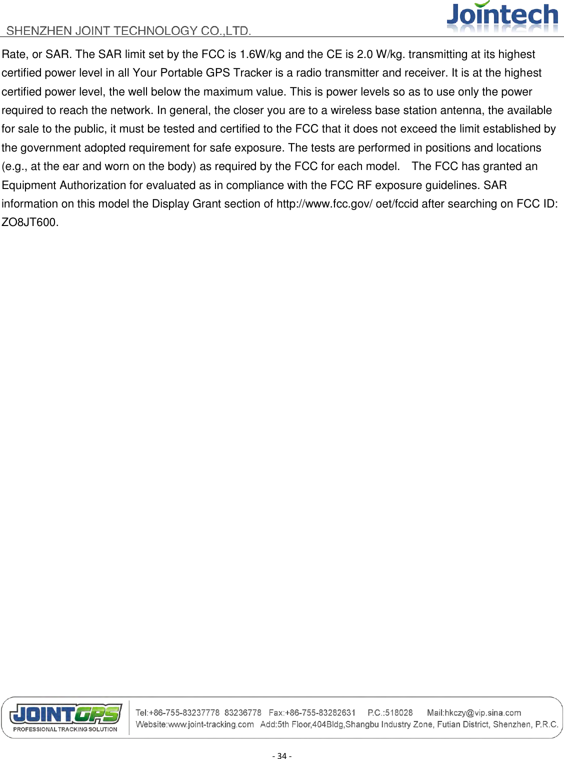                                        - 34 - Rate, or SAR. The SAR limit set by the FCC is 1.6W/kg and the CE is 2.0 W/kg. transmitting at its highest certified power level in all Your Portable GPS Tracker is a radio transmitter and receiver. It is at the highest certified power level, the well below the maximum value. This is power levels so as to use only the power required to reach the network. In general, the closer you are to a wireless base station antenna, the available for sale to the public, it must be tested and certified to the FCC that it does not exceed the limit established by the government adopted requirement for safe exposure. The tests are performed in positions and locations (e.g., at the ear and worn on the body) as required by the FCC for each model.    The FCC has granted an Equipment Authorization for evaluated as in compliance with the FCC RF exposure guidelines. SAR information on this model the Display Grant section of http://www.fcc.gov/ oet/fccid after searching on FCC ID: ZO8JT600.  