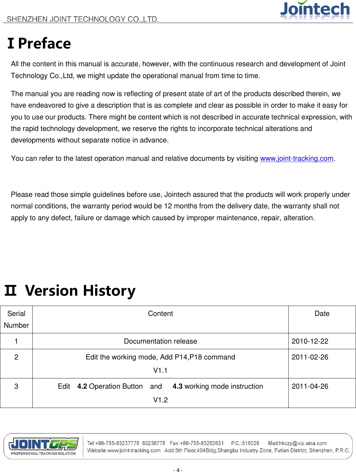                                        - 4 - ⅠPreface All the content in this manual is accurate, however, with the continuous research and development of Joint Technology Co.,Ltd, we might update the operational manual from time to time. The manual you are reading now is reflecting of present state of art of the products described therein, we have endeavored to give a description that is as complete and clear as possible in order to make it easy for you to use our products. There might be content which is not described in accurate technical expression, with the rapid technology development, we reserve the rights to incorporate technical alterations and developments without separate notice in advance.   You can refer to the latest operation manual and relative documents by visiting www.joint-tracking.com.      Please read those simple guidelines before use, Jointech assured that the products will work properly under normal conditions, the warranty period would be 12 months from the delivery date, the warranty shall not apply to any defect, failure or damage which caused by improper maintenance, repair, alteration.   Ⅱ  Version History Serial Number Content Date 1 Documentation release 2010-12-22 2 Edit the working mode, Add P14,P18 command V1.1 2011-02-26 3 Edit    4.2 Operation Button    and      4.3 working mode instruction V1.2 2011-04-26  