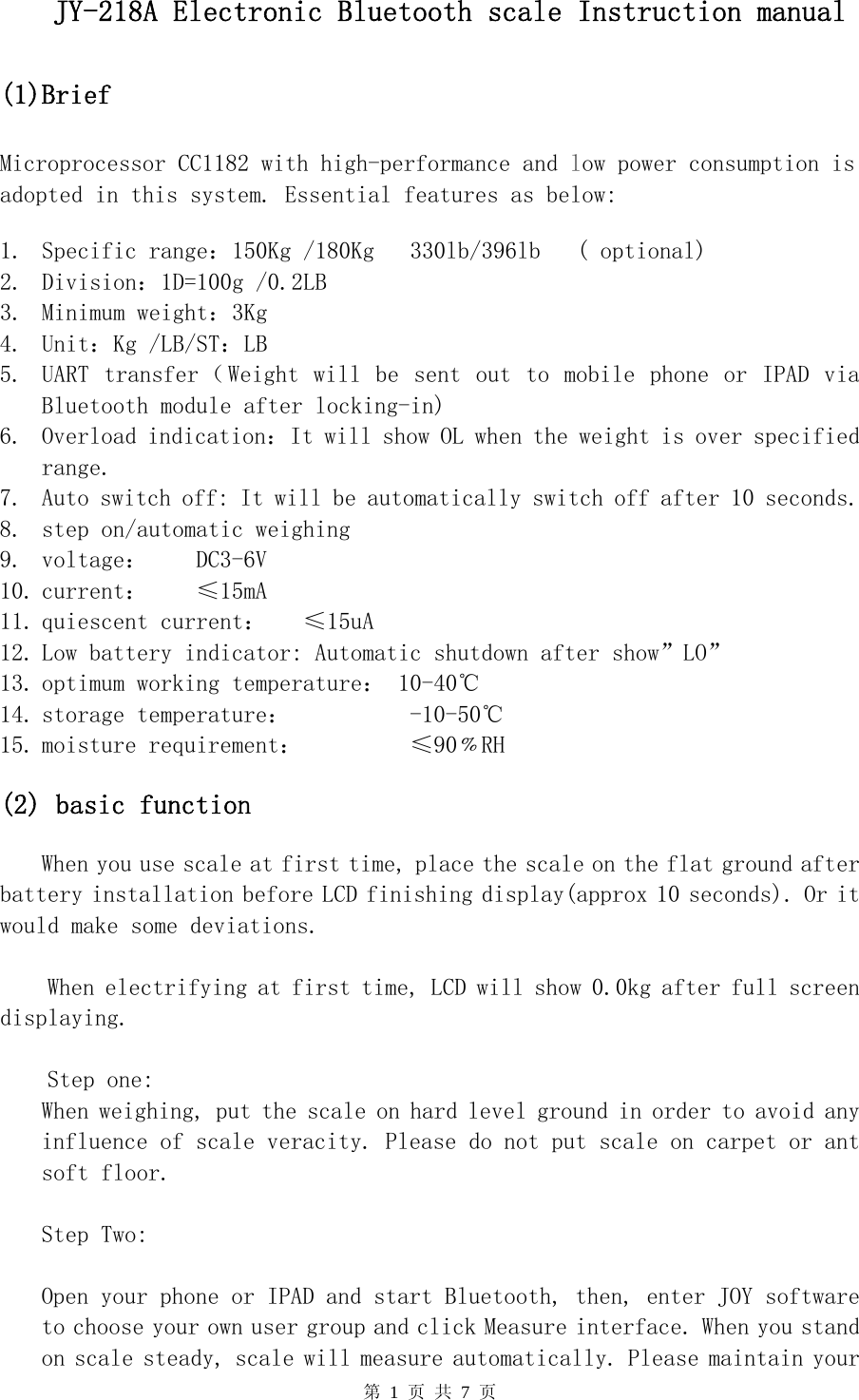    第 1 页 共 7 页   JY-218A Electronic Bluetooth scale Instruction manual    (1)Brief    Microprocessor CC1182 with high-performance and low power consumption is adopted in this system. Essential features as below:  1. Specific range：150Kg /180Kg   330lb/396lb   ( optional) 2. Division：1D=100g /0.2LB  3. Minimum weight：3Kg 4. Unit：Kg /LB/ST：LB 5. UART transfer（Weight will be sent out to mobile phone or IPAD via            Bluetooth module after locking-in) 6. Overload indication：It will show OL when the weight is over specified range.  7. Auto switch off: It will be automatically switch off after 10 seconds. 8. step on/automatic weighing 9. voltage：    DC3-6V  10. current：    ≤15mA 11. quiescent current：   ≤15uA 12. Low battery indicator: Automatic shutdown after show”LO” 13. optimum working temperature： 10-40℃ 14. storage temperature：          -10-50℃ 15. moisture requirement：         ≤90﹪RH  (2) basic function  When you use scale at first time, place the scale on the flat ground after battery installation before LCD finishing display(approx 10 seconds). Or it would make some deviations.  When electrifying at first time, LCD will show 0.0kg after full screen displaying.  Step one: When weighing, put the scale on hard level ground in order to avoid any influence of scale veracity. Please do not put scale on carpet or ant soft floor.   Step Two:  Open your phone or IPAD and start Bluetooth, then, enter JOY software to choose your own user group and click Measure interface. When you stand on scale steady, scale will measure automatically. Please maintain your 