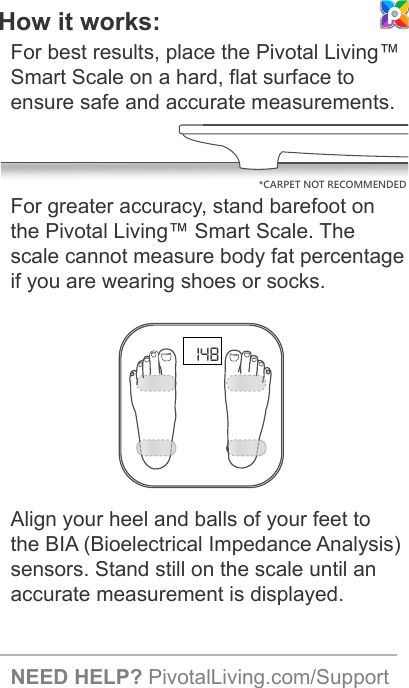 *CARPET NOT RECOMMENDED148How it works:For best results, place the Pivotal Living™ Smart Scale on a hard, flat surface to ensure safe and accurate measurements. For greater accuracy, stand barefoot on the Pivotal Living™ Smart Scale. The scale cannot measure body fat percentage if you are wearing shoes or socks.Align your heel and balls of your feet to the BIA (Bioelectrical Impedance Analysis) sensors. Stand still on the scale until an accurate measurement is displayed.NEED HELP? PivotalLiving.com/Support