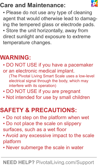Care and Maintenance:▪ Please do not use any type of cleaning agent that would otherwise lead to damag-ing the tempered glass or electrode pads.▪ Store the unit horizontally, away from direct sunlight and exposure to extreme temperature changes.WARNING:▪ DO NOT USE if you have a pacemaker or an electronic medical implant.(The Pivotal Living Smart Scale uses a low-level electrical signal through the body, which may interfere with its operation)▪ DO NOT USE if you are pregnant▪ Not intended for use by small childrenSAFETY &amp; PRECAUTIONS:▪ Do not step on the platform when wet▪ Do not place the scale on slippery surfaces, such as a wet floor▪ Avoid any excessive impact to the scale platform▪ Never submerge the scale in waterNEED HELP? PivotalLiving.com/Support