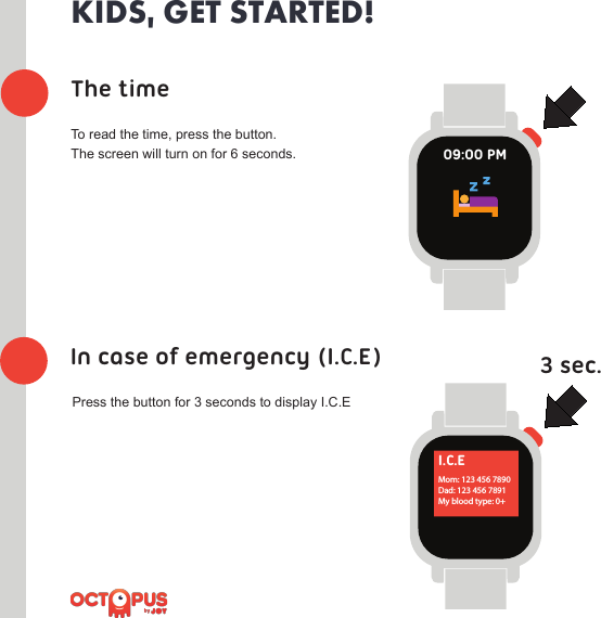 The timeIn case of emergency (I.C.E) 3 sec.KIDS, GET STARTED!To read the time, press the button. The screen will turn on for 6 seconds.Press the button for 3 seconds to display I.C.E09:00 PMI.C.EMom: 123 456 7890Dad: 123 456 7891My blood type: 0+