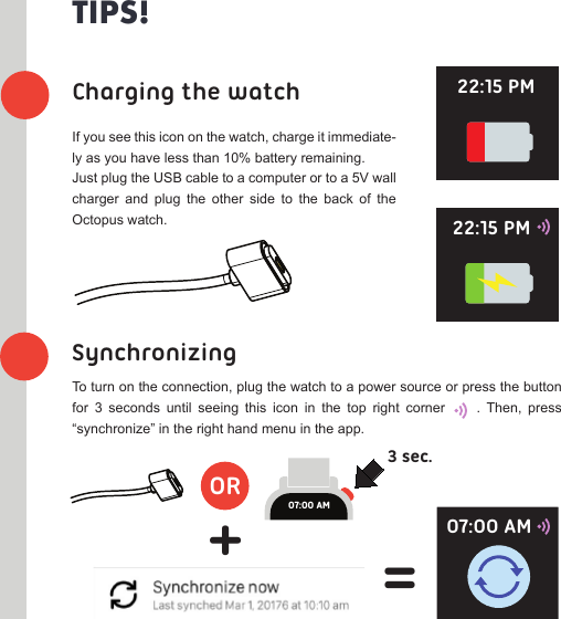 ORCharging the watchSynchronizing3 sec.+=TIPS!If you see this icon on the watch, charge it immediate-ly as you have less than 10% battery remaining.Just plug the USB cable to a computer or to a 5V wall charger  and  plug  the  other  side  to  the  back  of  the Octopus watch. To turn on the connection, plug the watch to a power source or press the button for  3  seconds  until  seeing  this  icon  in  the  top  right  corner          .  Then,  press “synchronize” in the right hand menu in the app.07:00 AM22:15 PM22:15 PM07:00 AM