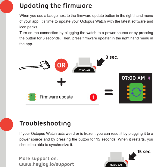 www.heyjoy.io/supportMore support on:Updating the firmwareWhen you see a badge next to the firmware update button in the right hand menu of your app, it’s time to update your Octopus Watch with the latest software and icon packs.Turn on the connection by plugging the watch to a power source or by pressing the button for 3 seconds. Then, press firmware update” in the right hand menu in the app.TroubleshootingIf your Octopus Watch acts weird or is frozen, you can reset it by plugging it to a power source and by pressing the button for 15 seconds. When it restarts, you should be able to synchronize it.OR3 sec.+=07:00 AM15 sec.07:00 AM07:00 AM