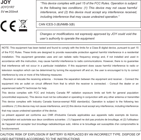 “This device complies with part 15 of the FCC Rules. Operation is subject to  the  following  two  conditions:  (1)  This  device  may  not  cause  harmful interference, and  (2) this device must accept any interference received, including interference that may cause undesired operation.”Changes or modifications not expressly approved by JOY could void the user’s authority to operate the equipmentCAN ICES-3 (B)/NMB-3(B)JOYJOYO1R75V     200mACAUTION: RISK OF EXPLOSION IF BATTERY IS REPLACED BY AN INCORRECT TYPE. DISPOSE OF USED BATTERIES ACCORDING TO THE INSTRUCTIONSNOTE: This equipment has been tested and found to comply with the limits for a Class B digital device, pursuant to part 15 of the FCC Rules. These limits are designed to provide reasonable protection against harmful interference in a residential installation.  This  equipment  generates  uses  and  can  radiate  radio  frequency  energy  and,  if  not  installed  and  used  in accordance with the instruction, may cause harmful interference to radio communications. However, there is no guarantee that  interference  will  not  occur  in  a  particular  installation.  If  this  equipment  does  cause  harmful  interference  to  radio  or television reception which can be determined by turning the equipment off and on, the user is encouraged to try to correct interference by one or more of the following measures:- Reorient or relocate the receiving antenna. - Increase the separation between the equipment and receiver. - Connect the equipment  into  an  outlet  on  circuit  different  from  that  to  which  the  receiver  is  connected.  -  Consult  the  dealer  or  an experienced radio/TV technician for help.This  device  complies  with  FCC  and  Industry  Canada  RF  radiation  exposure  limits  set  forth  for  general  population (uncontrolled exposure). This device must not be collocated or operating in conjunction with any other antenna or transmitter.This  device  complies  with  Industry  Canada  licence-exempt  RSS  standard(s).  Operation  is  subject  to  the  following  two conditions: (1) this device may not cause interference, and (2) this device must accept any interference, including interference that may cause undesired operation of the device.Le  présent  appareil  est  conforme  aux  CNR  d&apos;Industrie  Canada  applicables  aux  appareils  radio  exempts  de  licence. L&apos;exploitation est autorisée aux deux conditions suivantes : (1) l&apos;appareil ne doit pas produire de brouillage, et (2) l&apos;utilisateur de l&apos;appareil doit accepter tout brouillage radioélectrique subi, même si le brouillage est susceptible d&apos;en  compromettre le fonctionnement.