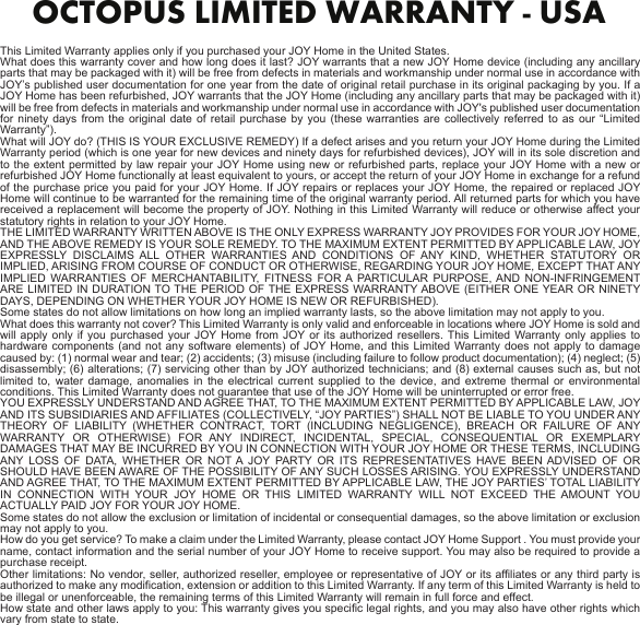 OCTOPUS LIMITED WARRANTY - USAThis Limited Warranty applies only if you purchased your JOY Home in the United States.What does this warranty cover and how long does it last? JOY warrants that a new JOY Home device (including any ancillary parts that may be packaged with it) will be free from defects in materials and workmanship under normal use in accordance with JOY’s published user documentation for one year from the date of original retail purchase in its original packaging by you. If a JOY Home has been refurbished, JOY warrants that the JOY Home (including any ancillary parts that may be packaged with it) will be free from defects in materials and workmanship under normal use in accordance with JOY&apos;s published user documentation for  ninety days  from  the  original  date  of  retail purchase by  you  (these  warranties  are  collectively  referred to as  our  “Limited Warranty”).What will JOY do? (THIS IS YOUR EXCLUSIVE REMEDY) If a defect arises and you return your JOY Home during the Limited Warranty period (which is one year for new devices and ninety days for refurbished devices), JOY will in its sole discretion and to the extent  permitted by  law repair your  JOY Home using  new or refurbished  parts, replace your JOY Home with  a new or refurbished JOY Home functionally at least equivalent to yours, or accept the return of your JOY Home in exchange for a refund of the purchase price you paid for your JOY Home. If JOY repairs or replaces your JOY Home, the repaired or replaced JOY Home will continue to be warranted for the remaining time of the original warranty period. All returned parts for which you have received a replacement will become the property of JOY. Nothing in this Limited Warranty will reduce or otherwise affect your statutory rights in relation to your JOY Home.THE LIMITED WARRANTY WRITTEN ABOVE IS THE ONLY EXPRESS WARRANTY JOY PROVIDES FOR YOUR JOY HOME, AND THE ABOVE REMEDY IS YOUR SOLE REMEDY. TO THE MAXIMUM EXTENT PERMITTED BY APPLICABLE LAW, JOY EXPRESSLY  DISCLAIMS  ALL  OTHER  WARRANTIES  AND  CONDITIONS  OF  ANY  KIND,  WHETHER  STATUTORY  OR IMPLIED, ARISING FROM COURSE OF CONDUCT OR OTHERWISE, REGARDING YOUR JOY HOME, EXCEPT THAT ANY IMPLIED  WARRANTIES  OF  MERCHANTABILITY,  FITNESS  FOR A  PARTICULAR  PURPOSE, AND  NON-INFRINGEMENT ARE LIMITED IN  DURATION TO THE PERIOD OF THE  EXPRESS WARRANTY ABOVE (EITHER ONE YEAR  OR NINETY DAYS, DEPENDING ON WHETHER YOUR JOY HOME IS NEW OR REFURBISHED).Some states do not allow limitations on how long an implied warranty lasts, so the above limitation may not apply to you. What does this warranty not cover? This Limited Warranty is only valid and enforceable in locations where JOY Home is sold and will apply only  if  you  purchased  your JOY  Home  from  JOY or  its  authorized  resellers. This  Limited  Warranty only  applies to hardware components  (and  not any  software  elements) of JOY  Home, and  this  Limited Warranty does not  apply  to damage caused by: (1) normal wear and tear; (2) accidents; (3) misuse (including failure to follow product documentation); (4) neglect; (5) disassembly; (6) alterations; (7) servicing other than by JOY authorized technicians; and (8) external causes such as, but not limited  to,  water  damage,  anomalies  in  the  electrical  current  supplied  to  the  device,  and  extreme  thermal  or  environmental conditions. This Limited Warranty does not guarantee that use of the JOY Home will be uninterrupted or error free.YOU EXPRESSLY UNDERSTAND AND AGREE THAT, TO THE MAXIMUM EXTENT PERMITTED BY APPLICABLE LAW, JOY AND ITS SUBSIDIARIES AND AFFILIATES (COLLECTIVELY, “JOY PARTIES”) SHALL NOT BE LIABLE TO YOU UNDER ANY THEORY  OF  LIABILITY  (WHETHER  CONTRACT,  TORT  (INCLUDING  NEGLIGENCE),  BREACH  OR  FAILURE  OF  ANY WARRANTY  OR  OTHERWISE)  FOR  ANY  INDIRECT,  INCIDENTAL,  SPECIAL,  CONSEQUENTIAL  OR  EXEMPLARY DAMAGES THAT MAY BE INCURRED BY YOU IN CONNECTION WITH YOUR JOY HOME OR THESE TERMS, INCLUDING ANY  LOSS  OF  DATA,  WHETHER  OR  NOT A  JOY  PARTY  OR  ITS  REPRESENTATIVES  HAVE  BEEN  ADVISED  OF  OR SHOULD HAVE BEEN AWARE OF THE POSSIBILITY OF ANY SUCH LOSSES ARISING. YOU EXPRESSLY UNDERSTAND AND AGREE THAT, TO THE MAXIMUM EXTENT PERMITTED BY APPLICABLE LAW, THE JOY PARTIES’ TOTAL LIABILITY IN  CONNECTION  WITH  YOUR  JOY  HOME  OR  THIS  LIMITED  WARRANTY  WILL  NOT  EXCEED  THE  AMOUNT  YOU ACTUALLY PAID JOY FOR YOUR JOY HOME.Some states do not allow the exclusion or limitation of incidental or consequential damages, so the above limitation or exclusion may not apply to you. How do you get service? To make a claim under the Limited Warranty, please contact JOY Home Support . You must provide your name, contact information and the serial number of your JOY Home to receive support. You may also be required to provide a purchase receipt.Other limitations: No vendor, seller, authorized reseller, employee or representative of JOY or its affiliates or any third party is authorized to make any modification, extension or addition to this Limited Warranty. If any term of this Limited Warranty is held to be illegal or unenforceable, the remaining terms of this Limited Warranty will remain in full force and effect.How state and other laws apply to you: This warranty gives you specific legal rights, and you may also have other rights which vary from state to state. 