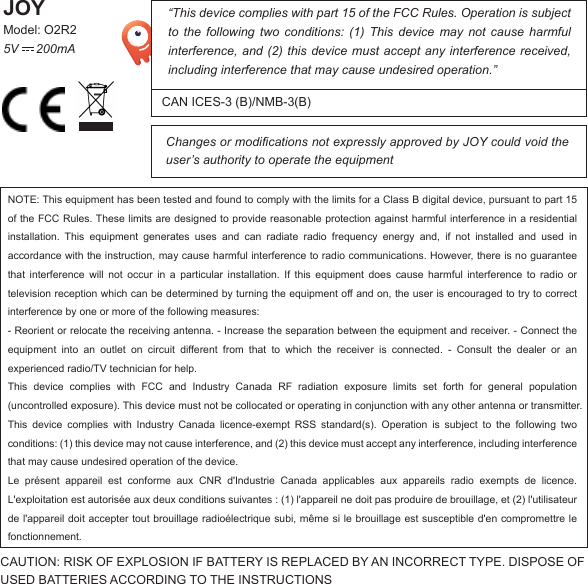 “This device complies with part 15 of the FCC Rules. Operation is subject to the following two conditions: (1) This device may not cause harmful interference, and (2) this device must accept any interference received, including interference that may cause undesired operation.”Changes or modifications not expressly approved by JOY could void the user’s authority to operate the equipmentCAN ICES-3 (B)/NMB-3(B)JOYModel: O2R25V     200mACAUTION: RISK OF EXPLOSION IF BATTERY IS REPLACED BY AN INCORRECT TYPE. DISPOSE OF USED BATTERIES ACCORDING TO THE INSTRUCTIONSNOTE: This equipment has been tested and found to comply with the limits for a Class B digital device, pursuant to part 15 of the FCC Rules. These limits are designed to provide reasonable protection against harmful interference in a residential installation. This equipment generates uses and can radiate radio frequency energy and, if not installed and used in accordance with the instruction, may cause harmful interference to radio communications. However, there is no guarantee that interference will not occur in a particular installation. If this equipment does cause harmful interference to radio or television reception which can be determined by turning the equipment off and on, the user is encouraged to try to correct interference by one or more of the following measures:- Reorient or relocate the receiving antenna. - Increase the separation between the equipment and receiver. - Connect the equipment into an outlet on circuit different from that to which the receiver is connected. - Consult the dealer or anexperienced radio/TV technician for help.This device complies with FCC and Industry Canada RF radiation exposure limits set forth for general population(uncontrolled exposure). This device must not be collocated or operating in conjunction with any other antenna or transmitter.This device complies with Industry Canada licence-exempt RSS standard(s). Operation is subject to the following twoconditions: (1) this device may not cause interference, and (2) this device must accept any interference, including interference that may cause undesired operation of the device.Le présent appareil est conforme aux CNR d&apos;Industrie Canada applicables aux appareils radio exempts de licence.L&apos;exploitation est autorisée aux deux conditions suivantes : (1) l&apos;appareil ne doit pas produire de brouillage, et (2) l&apos;utilisateur de l&apos;appareil doit accepter tout brouillage radioélectrique subi, même si le brouillage est susceptible d&apos;en compromettre le fonctionnement.EN-001