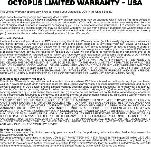 OCTOPUS LIMITED WARRANTY - USAThis Limited Warranty applies only if you purchased your Octopus by JOY in the United States.What does this warranty cover and how long does it last? JOY warrants that a new JOY device (including any ancillary parts that may be packaged with it) will be free from defects in materials and workmanship under normal use in accordance with JOY’s published user documentation for ninety days from the date of original retail purchase in its original packaging by you. If a JOY device has been refurbished, JOY warrants that the JOY device (including any ancillary parts that may be packaged with it) will be free from defects in materials and workmanship under normal use in accordance with JOY&apos;s published user documentation for ninety days from the original date of retail purchase by you (these warranties are collectively referred to as our “Limited Warranty”).What will JOY do? If a defect arises and you return your JOY device during the Limited Warranty period (which is ninety days for new devices and refurbished devices), JOY will in its sole discretion and to the extent permitted by law repair your JOY device using new or refurbished parts, replace your JOY device with a new or refurbished JOY device functionally at least equivalent to yours, or accept the return of your JOY device in exchange for a refund of the purchase price you paid for your JOY device. If JOY repairs or replaces your JOY device, the repaired or replaced JOY device will continue to be warranted for the remaining time of the original warranty period. All returned parts for which you have received a replacement will become the property of JOY. Nothing in this Limited Warranty will reduce or otherwise affect your statutory rights in relation to your JOY device.THE LIMITED WARRANTY WRITTEN ABOVE IS THE ONLY EXPRESS WARRANTY JOY PROVIDES FOR YOUR JOY DEVICE, AND THE ABOVE REMEDY IS YOUR SOLE REMEDY. TO THE MAXIMUM EXTENT PERMITTED BY APPLICABLE LAW, JOY EXPRESSLY DISCLAIMS ALL OTHER WARRANTIES AND CONDITIONS OF ANY KIND, WHETHER STATUTORY OR IMPLIED, ARISING FROM COURSE OF CONDUCT OR OTHERWISE, REGARDING YOUR JOY DEVICE, EXCEPT THAT ANY IMPLIED WARRANTIES OF MERCHANTABILITY, FITNESS FOR A PARTICULAR PURPOSE, AND NON-INFRINGE-MENT ARE LIMITED IN DURATION TO THE PERIOD OF THE EXPRESS WARRANTY ABOVE (NINETY DAYS).What does this warranty not cover? This Limited Warranty is only valid and enforceable in locations where JOY device is sold and will apply only if you purchased your JOY device from JOY or its authorized resellers. This Limited Warranty only applies to hardware components (and not any software elements) of JOY device, and this Limited Warranty does not apply to damage caused by: (1) normal wear and tear; (2) accidents; (3) misuse (including failure to follow product documentation); (4) neglect; (5) disassembly; (6) alterations; (7) servicing other than by JOY authorized technicians; and (8) external causes such as, but not limited to, water damage, anomalies in the electrical current supplied to the device, and extreme thermal or environmental conditions. This Limited Warranty does not guarantee that use of the JOY device will be uninterrupted or error free.YOU EXPRESSLY UNDERSTAND AND AGREE THAT, TO THE MAXIMUM EXTENT PERMITTED BY APPLICABLE LAW, JOY AND ITS SUBSIDIARIES AND AFFILIATES (COLLECTIVELY, “JOY PARTIES”) SHALL NOT BE LIABLE TO YOU UNDER ANY THEORY OF LIABILITY (WHETHER CONTRACT, TORT (INCLUDING NEGLIGENCE), BREACH OR FAILURE OF ANY WARRANTY OR OTHERWISE) FOR ANY INDIRECT, INCIDENTAL, SPECIAL, CONSEQUENTIAL OR EXEMPLARY DAMAGES THAT MAY BE INCURRED BY YOU IN CONNECTION WITH YOUR JOY DEVICE OR THESE TERMS, INCLUDING ANY LOSS OF DATA, WHETHER OR NOT A JOY PARTY OR ITS REPRESENTATIVES HAVE BEEN ADVISED OF OR SHOULD HAVE BEEN AWARE OF THE POSSIBILITY OF ANY SUCH LOSSES ARISING. YOU EXPRESSLY UNDERSTAND AND AGREE THAT, TO THE MAXIMUM EXTENT PERMITTED BY APPLICABLE LAW, THE JOY PARTIES’ TOTAL LIABILITY IN CONNECTION WITH YOUR JOY DEVICE OR THIS LIMITED WARRANTY WILL NOT EXCEED THE AMOUNT YOU ACTUALLY PAID JOY FOR YOUR JOY DEVICE.How do you get service? To make a claim under the Limited Warranty, please contact JOY Support using information described at http://www.octo-pus.watch/joy/warranty.htmlFor product originally purchased in the USA, JOY is JOY FAMILYTECH INC. 427 N Tatnall St, Wilmington DE 19801-2230 USA. Other limitations: No vendor, seller, authorized reseller, employee or representative of JOY or its affiliates or any third party is authorized to make any modification, extension or addition to this Limited Warranty. If any term of this Limited Warranty is held to be illegal or unenforceable, the remaining terms of this Limited Warranty will remain in full force and effect.EN-001