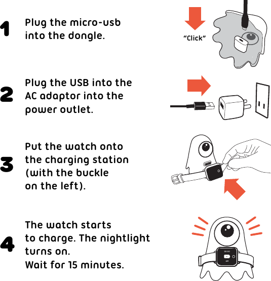 Plug the micro-usbinto the dongle. “Click”Plug the USB into theAC adaptor into the power outlet.Put the watch onto the charging station (with the buckleon the left).The watch starts to charge. The nightlightturns on.Wait for 15 minutes.123400:00AM