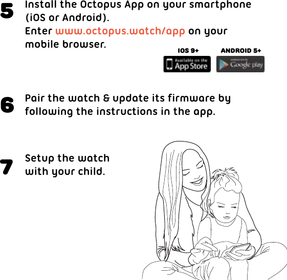 Install the Octopus App on your smartphone(iOS or Android).Enter www.octopus.watch/app on your mobile browser.5Pair the watch &amp; update its firmware byfollowing the instructions in the app.6Setup the watch with your child.7iOS 9+ Android 5+