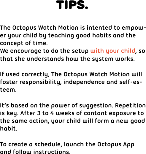 TIPS.The Octopus Watch Motion is intented to empow-er your child by teaching good habits and the concept of time.We encourage to do the setup with your child, so that she understands how the system works.If used correctly, The Octopus Watch Motion will foster responsibility, independence and self-es-teem.It’s based on the power of suggestion. Repetitionis key. After 3 to 4 weeks of contant exposure to the same action, your child will form a new goodhabit.To create a schedule, launch the Octopus Appand follow instructions.