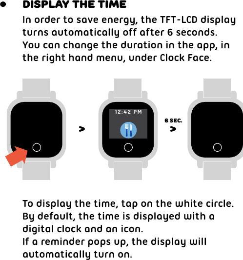 In order to save energy, the TFT-LCD displayturns automatically off after 6 seconds.You can change the duration in the app, inthe right hand menu, under Clock Face. To display the time, tap on the white circle.By default, the time is displayed with a digital clock and an icon.If a reminder pops up, the display willautomatically turn on. Display the time&gt; &gt;6 sec.•12:42 PM