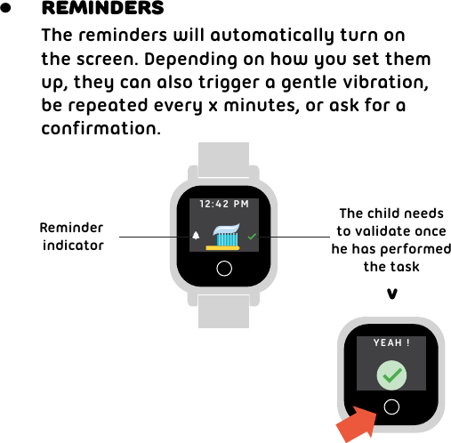 &gt;The reminders will automatically turn onthe screen. Depending on how you set themup, they can also trigger a gentle vibration,be repeated every x minutes, or ask for a confirmation.Reminder indicatorThe child needsto validate oncehe has performedthe taskReminders•12:42 PMYEAH !