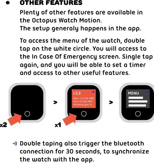 &gt; &gt;x2Plenty of other features are available in the Octopus Watch Motion.The setup generaly happens in the app.To access the menu of the watch, doubletap on the white circle. You will access to the In Case Of Emergency screen. Single tapagain, and you will be able to set a timer and access to other useful features.Double taping also trigger the bluetoothconnection for 30 seconds, to synchronizethe watch with the app.other features•x1I.C.E MENUMom: 123 456 7890Dad: 123 456 7891My blood type: 0+