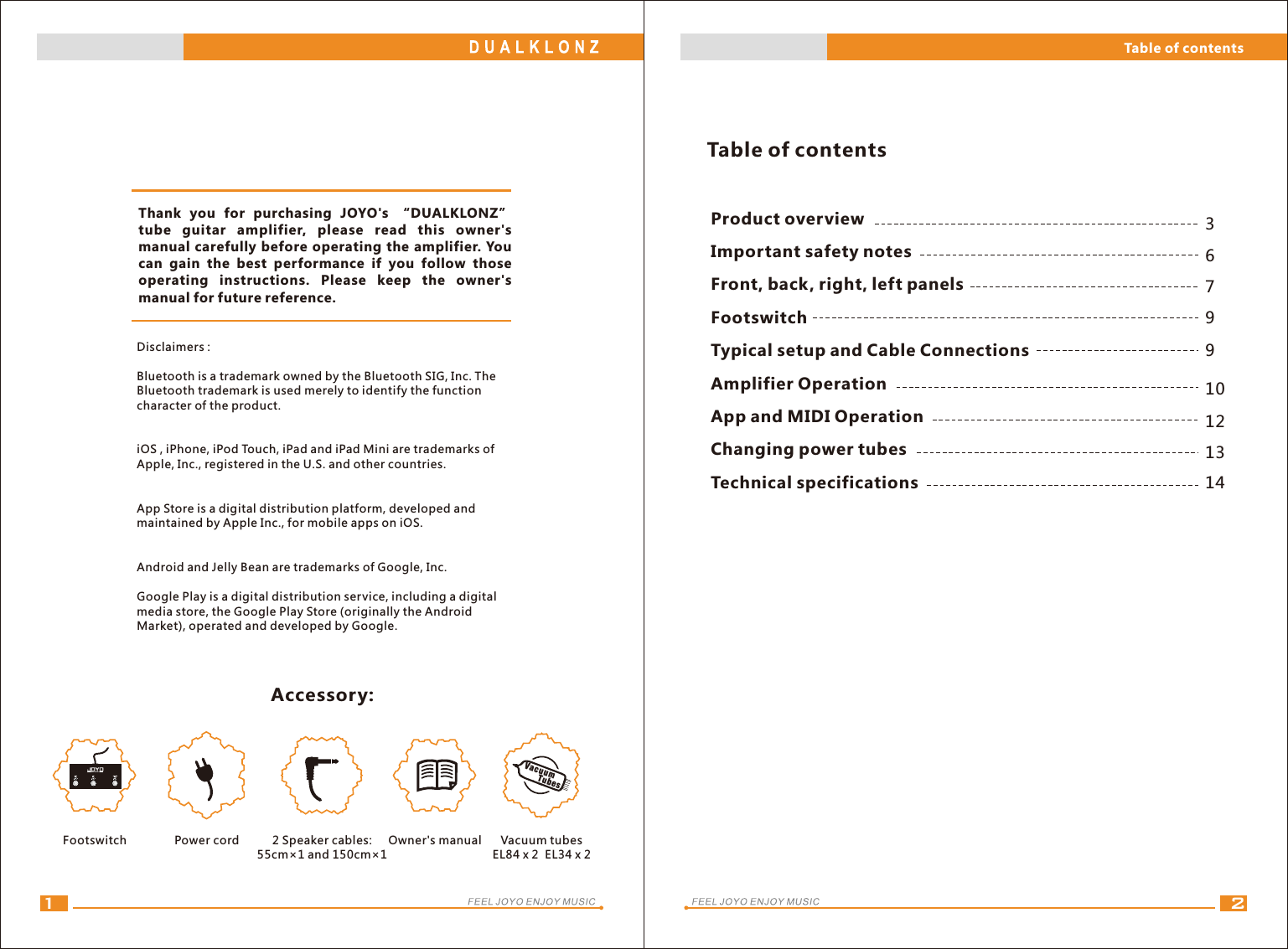 21Accessory:6379Disclaimers :Bluetooth is a trademark owned by the Bluetooth SIG, Inc. The Bluetooth trademark is used merely to identify the function character of the product.iOS , iPhone, iPod Touch, iPad and iPad Mini are trademarks of Apple, Inc., registered in the U.S. and other countries.App Store is a digital distribution platform, developed and maintained by Apple Inc., for mobile apps on iOS.Android and Jelly Bean are trademarks of Google, Inc.Google Play is a digital distribution service, including a digital media store, the Google Play Store (originally the Android Market), operated and developed by Google.10121314Thank  you  for  purchasing  JOYO&apos;s  “DUALKLONZ” tube  guitar  amplifier,  please  read  this  owner&apos;s manual carefully before operating the amplifier. You can  gain  the  best  performance  if  you  follow  those operating  instructions.  Please  keep  the  owner&apos;s manual for future reference.Footswitch Power cord 2 Speaker cables: 55cm×1 and 150cm×1Owner&apos;s manualProduct overviewImportant safety notesFront, back, right, left panelsFootswitchTypical setup and Cable ConnectionsAmplifier OperationApp and MIDI OperationChanging power tubesTechnical specificationsTable of contentsTable of contents9Vacuum tubesVacuum TubesEL84 x 2  EL34 x 2