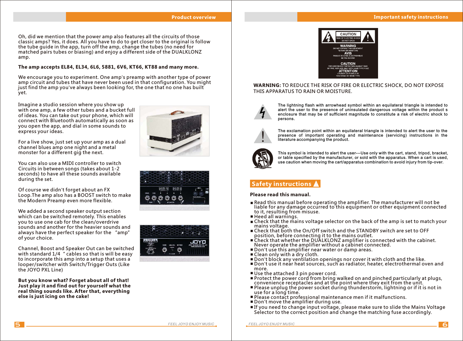 65Oh, did we mention that the power amp also features all the circuits of those classic amps? Yes, it does. All you have to do to get closer to the original is follow the tube guide in the app, turn off the amp, change the tubes (no need for matched pairs tubes or biasing) and enjoy a different side of the DUALKLONZ amp. The amp accepts EL84, EL34, 6L6, 5881, 6V6, KT66, KT88 and many more.We encourage you to experiment. One amp’s preamp with another type of power amp circuit and tubes that have never been used in that configuration. You might just find the amp you’ve always been looking for, the one that no one has built yet.Imagine a studio session where you show up with one amp, a few other tubes and a bucket full of ideas. You can take out your phone, which will connect with Bluetooth automatically as soon as you open the app, and dial in some sounds to express your ideas.For a live show, just set up your amp as a dual channel blues amp one night and a metal monster for a different gig the next.You can also use a MIDI controller to switch Circuits in between songs (takes about 1-2 seconds) to have all these sounds available during the set.Of course we didn’t forget about an FX Loop.The amp also has a BOOST switch to make the Modern Preamp even more flexible.We added a second speaker output section which can be switched remotely. This enables you to use one cab for the clean/overdrive sounds and another for the heavier sounds and always have the perfect speaker for the “amp” of your choice.Channel, Boost and Speaker Out can be switched with standard 1/4“ cables so that is will be easy to incorporate this amp into a setup that uses a looper/switcher with Switch/Trigger Outs (Like the JOYO PXL Line)But you know what? Forget about all of that! Just play it and find out for yourself what the real thing sounds like. After that, everything else is just icing on the cake!Safety instructionsPlease read this manual.Read this manual before operating the amplifier. The manufacturer will not be liable for any damage occurred to this equipment or other equipment connected to it, resulting from misuse.Heed all warnings.Check that the mains voltage selector on the back of the amp is set to match your mains voltage.Check that both the On/Off switch and the STANDBY switch are set to OFF position, before connecting it to the mains outlet.Check that whether the DUALKLONZ amplifier is connected with the cabinet. Never operate the amplifier without a cabinet connected.Don’t use this amplifier near water or damp areas.Clean only with a dry cloth.Don’t block any ventilation openings nor cover it with cloth and the like.Don’t use it near heat sources, such as radiator, heater, electrothermal oven and more.Use the attached 3 pin power cord.Protect the power cord from bring walked on and pinched particularly at plugs, convenience receptacles and at the point where they exit from the unit.Please unplug the power socket during thunderstorm, lightning or if it is not in use for a long time.Please contact professional maintenance men if it malfunctions.Don’t move the amplifier during use.If you need to change input voltage, please make sure to slide the Mains Voltage Selector to the correct position and change the matching fuse accordingly.Important safety instructionsProduct overviewThe lightning flash with arrowhead symbol within an equilateral triangle is intended to alert  the user  to the presence  of uninsulated dangerous  voltage within  the product s enclosure that may be of sufficient magnitude to constitute a risk of electric shock to persons.The exclamation point within an equilateral triangle is intended to alert the user to the presence  of  important  operating  and  maintenance  (servicing)  instructions  in  the literature accompanying the product.This symbol is intended to alert the user---Use only with the cart, stand, tripod, bracket, or table specified by the manufacturer, or sold with the apparatus. When a cart is used, use caution when moving the cart/apparatus combination to avoid injury from tip-over.■■■■■■■■■■■■■WARNING: TO REDUCE THE RISK OF FIRE OR ELECTRIC SHOCK, DO NOT EXPOSE THIS APPARATUS TO RAIN OR MOISTURE.■■