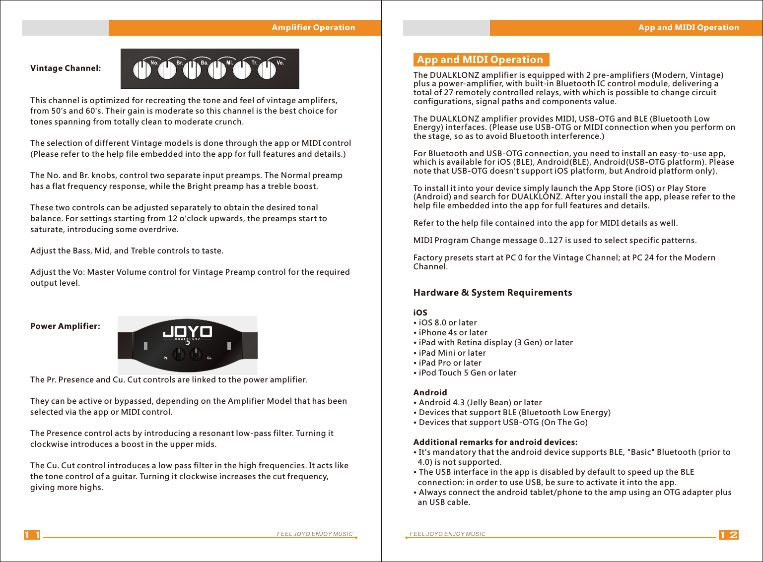 Hardware &amp; System RequirementsiOS• iOS 8.0 or later• iPhone 4s or later• iPad with Retina display (3 Gen) or later• iPad Mini or later• iPad Pro or later• iPod Touch 5 Gen or laterAndroid• Android 4.3 (Jelly Bean) or later• Devices that support BLE (Bluetooth Low Energy)• Devices that support USB-OTG (On The Go)Additional remarks for android devices:• It&apos;s mandatory that the android device supports BLE, &quot;Basic&quot; Bluetooth (prior to    4.0) is not supported.• The USB interface in the app is disabled by default to speed up the BLE   connection: in order to use USB, be sure to activate it into the app.• Always connect the android tablet/phone to the amp using an OTG adapter plus   an USB cable.Vintage Channel:This channel is optimized for recreating the tone and feel of vintage amplifers, from 50’s and 60’s. Their gain is moderate so this channel is the best choice for tones spanning from totally clean to moderate crunch.The selection of different Vintage models is done through the app or MIDI control (Please refer to the help file embedded into the app for full features and details.)The No. and Br. knobs, control two separate input preamps. The Normal preamp has a flat frequency response, while the Bright preamp has a treble boost. These two controls can be adjusted separately to obtain the desired tonal balance. For settings starting from 12 o’clock upwards, the preamps start to saturate, introducing some overdrive.Adjust the Bass, Mid, and Treble controls to taste.Adjust the Vo: Master Volume control for Vintage Preamp control for the required output level.Power Amplifier:The Pr. Presence and Cu. Cut controls are linked to the power amplifier.They can be active or bypassed, depending on the Amplifier Model that has been selected via the app or MIDI control. The Presence control acts by introducing a resonant low-pass filter. Turning it clockwise introduces a boost in the upper mids.The Cu. Cut control introduces a low pass filter in the high frequencies. It acts like the tone control of a guitar. Turning it clockwise increases the cut frequency, giving more highs.1211The DUALKLONZ amplifier is equipped with 2 pre-amplifiers (Modern, Vintage) plus a power-amplifier, with built-in Bluetooth IC control module, delivering a total of 27 remotely controlled relays, with which is possible to change circuit configurations, signal paths and components value.The DUALKLONZ amplifier provides MIDI, USB-OTG and BLE (Bluetooth Low Energy) interfaces. (Please use USB-OTG or MIDI connection when you perform on the stage, so as to avoid Bluetooth interference.)For Bluetooth and USB-OTG connection, you need to install an easy-to-use app, which is available for iOS (BLE), Android(BLE), Android(USB-OTG platform). Please note that USB-OTG doesn’t support iOS platform, but Android platform only).To install it into your device simply launch the App Store (iOS) or Play Store (Android) and search for DUALKLONZ. After you install the app, please refer to the help file embedded into the app for full features and details.Refer to the help file contained into the app for MIDI details as well.MIDI Program Change message 0..127 is used to select specific patterns.Factory presets start at PC 0 for the Vintage Channel; at PC 24 for the Modern Channel.App and MIDI OperationAmplifier Operation App and MIDI Operation