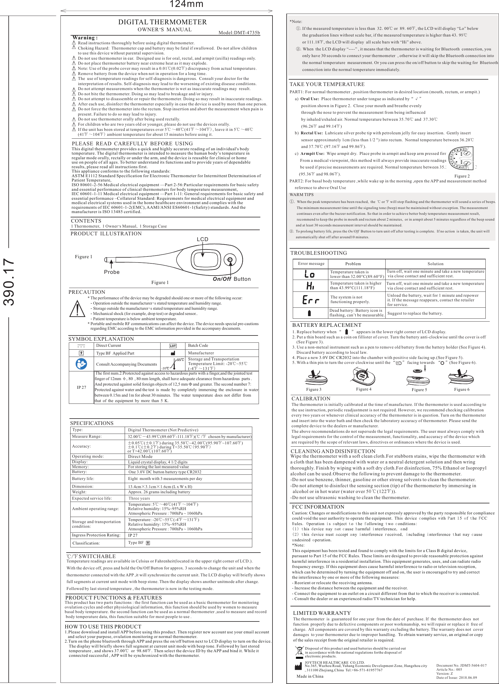 * The performance of the device may be degraded should one or more of the following occur:   - Operation outside the manufacturer s s tated te  mperature a nd h umidity r ange.’   - Storage outside the manufacturer s s tated te  mperature a nd h umidity r ange.’   - Mechanical shock (for example, drop test) or degraded sensor..   - Patient temperature is below ambient temperature.* Portable and mobile RF communications can affect the device. The device needs special pre-cautions   regarding EMC according to the EMC information provided in the accompany documents.124mmPLEASE  READ  CAREFULLY  BEFORE  USINGCONTENTSOWNER S M   ANUAL’1 Thermometer,  1 Owner s Manual,  1 Storage Case’Model:DMT-4735b DIGITAL THERMOMETERPRECAUTIONSPECIFICATIONSFigure 1 SYMBOL EXPLANATION ℃/℉ SWITCHABLEWarning :  Read instructions thoroughly before using digital thermometer.Choking Hazard:  Thermometer cap and battery may be fatal if swallowed.  Do not allow childrento use this device without parental supervision.Do not use thermometer in ear.  Designed use is for oral, rectal, and armpit (axilla) readings only.Do not place thermometer battery near extreme heat as it may explode.Note: Use of the probe cover may result in a 0.01℃(0.02℉) discrepancy from actual temperature.Remove battery from the device when not in operation for a long time.The  use of temperature readings for self-diagnosis is dangerous.  Consult your doctor for theinterpretation of results. Self-diagnosis may lead to the worsening of existing disease conditions.Do not attempt measurements when the thermometer is wet as inaccurate readings may  result.Do not bite the thermometer. Doing so may lead to breakage and/or injury.Do not attempt to disassemble or repair the thermometer. Doing so may result in inaccurate readings.After each use, disinfect the thermometer especially in case the device is used by more than one person.Do not force the thermometer into the rectum. Stop insertion and abort the measurement when pain ispresent. Failure to do so may lead to injury.Do not use thermometer orally after being used rectally.For children who are two years old or younger, please do not use the devices orally. If the unit has been stored at temperatures over 5℃～40℃(41℉～104℉), leave it in 5℃～40℃(41℉ ～104℉) ambient temperature for about 15 minutes before using it.   ±0.05℃(±0.1℉) during 35.50℃~42.00℃(95.90℉~107.60℉)±0.1℃(±0.2℉) during T&lt;35.50℃( 95.90℉)or T&gt;42.00℃(107.60℉) One 3.0V DC button battery type CR2032Temperature readings are available in Celsius or Fahrenheit(located in the upper right corner of LCD.).With the device off, press and hold the On/Off Button for approx. 3 seconds to change the unit and when the thermometer connected with the APP ,it will synchronize the current unit. The LCD display will briefly shows full segments at current unit mode with beep stone. Then the display shows another unitmode after change. Followed by last stored temperature , the thermometer is now in the testing mode.TROUBLESHOOTINGProblem SolutionError message              The system is not functioning properly.Unload the battery, wait for 1 minute and repowerit. If the message reappears, contact the retailer for service.Temperature taken islower than 32.00°C(89.60°F)Turn off, wait one minute and take a new temperature via close contact and sufficient rest.Temperature taken is higher than 43.99°C(111.18°F)Dead battery: Battery icon is flashing, can’t be measurable. Suggest to replace the battery.Turn off, wait one minute and take a new temperature via close contact and sufficient rest.LIMITED WARRANTYThe thermometer  is  guaranteed for one year  from the date of  purchase. If  the  thermometer does  not function  properly due to defective components or poor workmanship, we will repair or replace it  free ofcharge.  All components are covered by this warranty excluding the battery. The warranty does not  cover damages  to your thermometer due to improper handling.  To obtain warranty service, an original or copy of the sales receipt from the original retailer is required.Disposal of this product and used batteries should be carried out in accordance with the national regulations forthe disposal of electronic products.Document No. JDMT-5604-017Article No.: 005Version: ZDate of Issue: 2018.06.09Measure Range:Ambient operating range:Storage and transportationcondition: Liquid crystal display, 4 1/2 digitsFor storing the last measured valueEight  month with 3 measurements per day13.4cm×3.1cm×1.6cm (L x W x H)Approx. 26 grams including batteryTemperature:  ( )5℃～40℃41℉～104℉Relative humidity: 15%~95%RHAtmospheric Pressure : 700hPa ~ 1060hPaTemperature:  ( )-20℃~55℃-4℉～131℉Relative humidity: 15%~95%RHAtmospheric Pressure : 700hPa ~ 1060hPaClassification:Type: Digital Thermometer (Not Predictive)Type BFDirect ModeIngress Protection Rating:  IP 27Accuracy:Operating mode:                        Display:Memory:Battery:Battery life:Dimension:Weight:Expected service life:                Three years32.00℃－43.99℃(89.60℉-111.18℉)(℃ /℉  chosen by manufacturer)390.17  PRODUCT FUNCTIONS &amp; FEATURESThis product has two parts functions : the first function can be used as a basic thermometer for monitoring ovulation cycles and other physiological information, this function should be used by women to measure basal body temperature. the second function can be used as a normal thermometer ,used to measure and record body temperature data, this function suitable for most people to use .  HOW TO USE THIS PRODUCT1.Please download and install APP before using this product. Then register new account use your email account    and select your purpose, ovulation monitoring or normal thermometer.2.Turn on the phone bluetooth through APP and press the on/off button next to LCD display to turn on the device.    The display will briefly shows full segment at current unit mode with beep tone. Followed by last stored     temperature , and shows 37.00℃ or 98.60℉.Then select the device ID by the APP and bind it. While it     connected successful , APP will be synchronized with the thermometer.*Note:       ①. If the measured temperature is less than  32.00℃ or  89.60℉, the LCD will display “Lo” below             the graduation lines without scale bar, if the measured temperature is higher than 43.99℃            or 111.18℉, the LCD will display  all scale bars with “Hi” above.      ②.When the LCD display “----” , it means that the thermometer is waiting for Bluetooth  connection, you            only have 30 seconds to connect your thermometer  , otherwise it will skip the Bluetooth connection into             the normal temperature  measurement. Or you can press the on/off button to skip the waiting for  Bluetooth            connection into the normal temperature immediately.TAKE YOUR TEMPERATUREPART1: For normal thermometer , position thermometer in desired location (mouth, rectum, or armpit.)       a)  Oral Use:  Place thermometer under tongue as indicated by“√ ”           position shown in Figure 2.  Close your mouth and breathe evenly            through the nose to prevent the measurement from being influenced            by inhaled/exhaled air. Normal temperature between 35.70℃ and  37.30℃           (96.26℉ and 99.14℉)     b)  Rectal Use:  Lubricate silver probe tip with petroleum jelly for easy insertion.  Gently insert            sensor approximately 1cm (less than 1/2 &quot;) into rectum.  Normal temperature between 36.20℃           and 37.70℃ (97.16℉ and 99.86℉).     c)  Armpit Use:  Wipe armpit dry.  Place probe in armpit and keep arm pressed firmly at side.            From a medical viewpoint, this method will always provide inaccurate readings, and should not           be used if precise measurements are required. Normal temperature between 35.20℃ and 36.70℃         (95.36℉ and 98.06℉).PART2: For basal body temperature ,while wake up in the morning ,open the APP and measurement method      reference to above Oral UseWARM TIPS①.  When the peak temperature has been reached,  the  ℃ or ℉ will stop flashing and the thermometer will sound a series of beeps.         The minimum measurement time until the signaling tone (beep) must be maintained without exception. The measurement         continues even after the buzzer notification. So that in order to achieve better body temperature measurement result,         recommend to keep the probe in mouth and rectum about 2 minutes,  or in armpit about 5 minutes regardless of the beep sound        and at least 30 seconds measurement interval should be maintained.②.  To prolong battery life, press the On/Off  Button to turn unit off after testing is complete.  If no action  is taken, the unit will        automatically shut off after around10 minutes.PRODUCT  ILLUSTRATIONOn/Off  ButtonLCDProbeFigure 1 BATTERY REPLACEMENT1. Replace battery when “         ” appears in the lower right corner of LCD display.2. Put a thin board such as a coin on fillister of cover. Turn the battery anti-clockwise until the cover is off     (See Figure 3).3. Use a non-meteal instrument such as a pen to remove old battery from the battery holder (See Figure 4).     Discard battery according to local law. 4. Place a new   into the chamber with positive side facing up.(See Figure 5).5. With a thin pin to turn the cover clockwise until the “      ” facing towards  “    ”(See Figure 6). 3.0V DC CR2032  Figure 4Figure 3 Figure 5 Figure 6 Figure 2JOYTECH HEALTHCARE  CO.LTD.No.365, Wuzhou Road, Yuhang Economic Development Zone, Hangzhou city, 311100 Zhejiang,China  Tel:+86-571-81957767CLEANING AND DISINFECTIONWipe the thermometer with a soft clean cloth.For stubborn stains, wipe the thermometer with a cloth that has been dampened with water or a neutral detergent solution and then wring thoroughly. Finish by wiping with a soft dry cloth.For disinfection, 75% Ethanol or Isopropyl alcohol can be used.Observe the following to prevent damage to the thermometer.-Do not use benzene, thinner, gasoline or other strong solvents to clean the thermometer.-Do not attempt to disinfect the sensing section (tip) of the thermometer by immersing in   alcohol or in hot water (water over 50℃(122℉)).-Do not use ultrasonic washing to clean the thermometer.CALIBRATIONThe thermometer is initially calibrated at the time of manufacture. If the thermometer is used according to the use instruction, periodic readjustment is not required. However, we recommend checking calibration every two years or whenever clinical accuracy of the thermometer is in question. Turn on the thermometerand insert into the water bath and then check the laboratory accuracy of thermometer. Please send thecomplete device to the dealers or manufacturer. The above recommendations do not supersede the legal requirements. The user must always comply with legal requirements for the control of the measurement, functionality, and accuracy of the device which are required by the scope of relevant laws, directives or ordinances where the device is used. Direct Current  Type BF  Applied PartBatch CodeManufacturerConsult Accompanying DocumentsStorage and Transportation Temperature Limit: -20℃~55℃(-4℉～131℉)-2 0℃55℃ The first num.2:Protercted against access to hazardous parts with a finger,and the jointed test finger of 12mm φ,80 , 80 mm length, shall have adequate clearance from hazardous  parts .And protected against solid foreign objects of 12,5 mm Ф and greater. The second number 7:Protected against water and the test is made by completely immersing the enclosure in waterbetween 0.15m and 1m for about 30 minutes. The water temperature does not differ from that of the equipment by more than 5 K. IP 27This digital thermometer provides a quick and highly accurate reading of an individual&apos;s bodytemperature. The digital thermometer is intended to measure the human body’s temperature inregular mode orally, rectally or under the arm, and the device is reusable for clinical or homeuse on people of all ages. To better understand its functions and to provide years of dependableresults, please read all instructions first.This appliance conforms to the following standards:ASTM E1112 Standard Specification for Electronic Thermometer for Intermittent Determination ofPatient Temperature,ISO 80601-2-56 Medical electrical equipment —Part 2-56:Particular requirements for basic safetyand essential performance of clinical thermometers for body temperature measurement,IEC 60601-1-11 Medical electrical equipment —Part 1-11: General requirements for basic safety andessential performance –Collateral Standard: Requirements for medical electrical equipment and medical electrical systems used in the home healthcare environment and complies with the requirements of IEC 60601-1-2(EMC), AAMI/ANSI ES60601-1(Safety) standards. And the manufacturer is ISO 13485 certified. FCC INFORMATIONCaution: Changes or modifications to this unit not expressly approved by the party responsible for compliance could void the user authority to operate the equipment.  This device complies with Part 15 of the FCC Rules. Operation is subject to the following two conditions: (1) this device may not cause harmful interference, and(2) this device must accept any interference received, including interference that may cause undesired operation.*Note: This equipment has been tested and found to comply with the limits for a Class B digital device, pursuant to Part 15 of the FCC Rules. These limits are designed to provide reasonable protection against harmful interference in a residential installation. This equipment generates, uses, and can radiate radio frequency energy. If this equipment does cause harmful interference to radio or television reception, which can be determined by turning the equipment off and on, the user is encouraged to try and correct the interference by one or more of the following measures:- Reorient or relocate the receiving antenna. - Increase the distance between the equipment and the receiver. - Connect the equipment to an outlet on a circuit different from that to which the receiver is connected. - Consult the dealer or an experienced radio/TV technician for help. Made in China