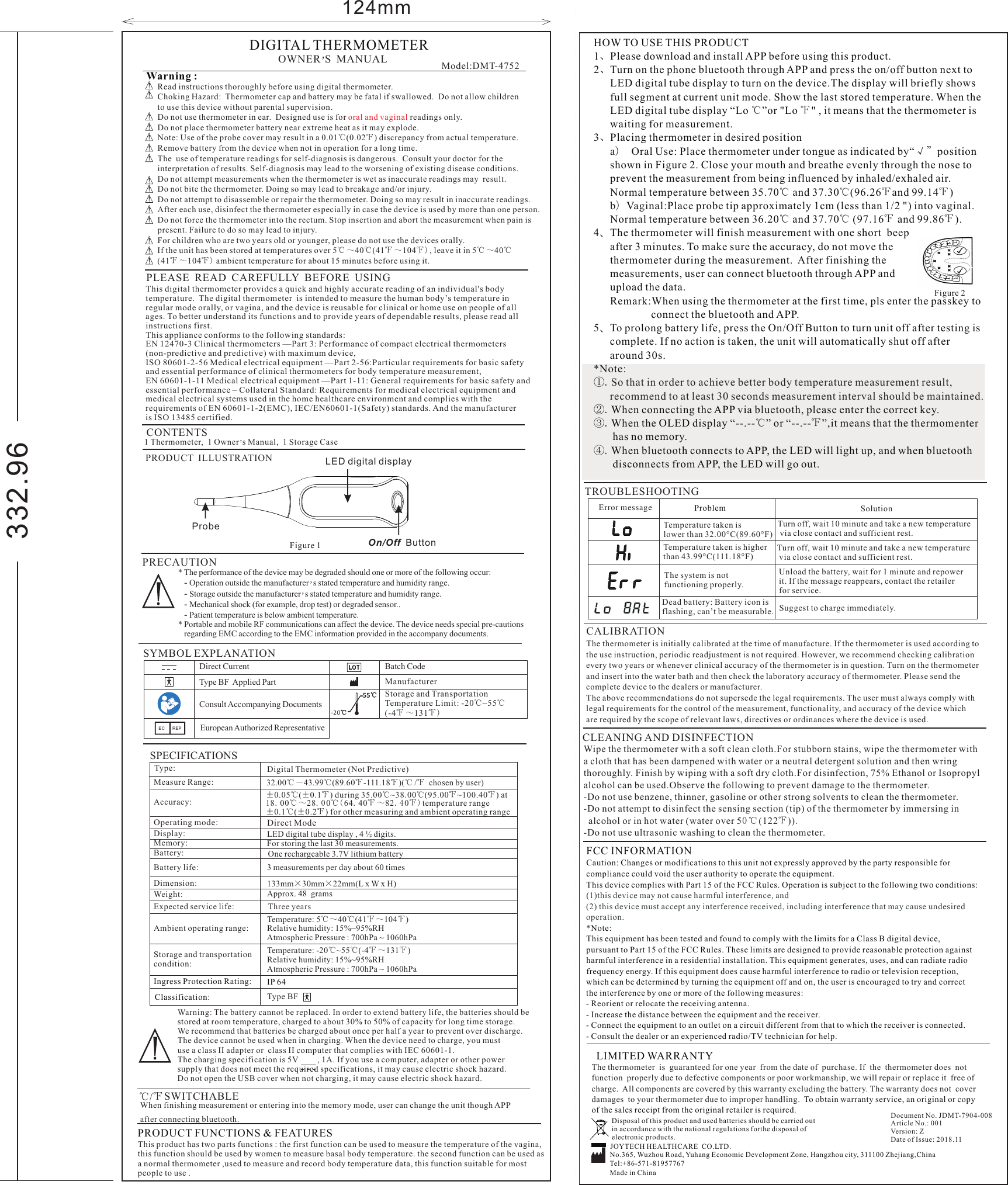 * The performance of the device may be degraded should one or more of the following occur:   - Operation outside the manufacturer s s tated te  mperature a nd h umidity r ange.’   - Storage outside the manufacturer s s tated te  mperature a nd h umidity r ange.’   - Mechanical shock (for example, drop test) or degraded sensor..   - Patient temperature is below ambient temperature.* Portable and mobile RF communications can affect the device. The device needs special pre-cautions   regarding EMC according to the EMC information provided in the accompany documents.124mmThis digital thermometer provides a quick and highly accurate reading of an individual&apos;s body temperature. To better understand its functions and to provide years of dependable results, please read all instructions first.This appliance conforms to the following standards:EN 12470-3 Clinical thermometers —Part 3: Performance of compact electrical thermometers (non-predictive and predictive) with maximum device,ISO 80601-2-56 Medical electrical equipment —Part 2-56:Particular requirements for basic safety and essential performance of clinical thermometers for body temperature measurement,EN 60601-1-11 Medical electrical equipment —Part 1-11: General requirements for basic safety andessential performance – Collateral Standard: Requirements for medical electrical equipment and medical electrical systems used in the home healthcare environment and complies with the requirements of EN 60601-1-2(EMC), IEC/EN60601-1(Safety) standards. And the manufacturer is ISO 13485 certified.  The digital thermometer  is intended to measure the human body’s temperature in regular mode orally, or vagina, and the device is reusable for clinical or home use on people of all ages. PLEASE  READ  CAREFULLY  BEFORE  USINGCONTENTSOWNER S M   ANUAL’1 Thermometer,  1 Owner s Manual,  1 Storage Case’Model:DMT-4752DIGITAL THERMOMETER PRECAUTIONWarning :  Read instructions thoroughly before using digital thermometer.Choking Hazard:  Thermometer cap and battery may be fatal if swallowed.  Do not allow childrento use this device without parental supervision.Do not use thermometer in ear.  Designed use is for   readings only.Do not place thermometer battery near extreme heat as it may explode.Note: Use of the probe cover may result in a 0.01℃(0.02℉) discrepancy from actual temperature.Remove battery from the device when not in operation for a long time.The  use of temperature readings for self-diagnosis is dangerous.  Consult your doctor for theinterpretation of results. Self-diagnosis may lead to the worsening of existing disease conditions.Do not attempt measurements when the thermometer is wet as inaccurate readings may  result.Do not bite the thermometer. Doing so may lead to breakage and/or injury.Do not attempt to disassemble or repair the thermometer. Doing so may result in inaccurate readings.After each use, disinfect the thermometer especially in case the device is used by more than one person.Do not force the thermometer into the rectum. Stop insertion and abort the measurement when pain ispresent. Failure to do so may lead to injury.For children who are two years old or younger, please do not use the devices orally. If the unit has been stored at temperatures over 5℃～40℃(41℉～104℉), leave it in 5℃～40℃(41℉～104℉) ambient temperature for about 15 minutes before using it.   oral and vaginal332.96 Figure 2℃/℉ SWITCHABLEWhen finishing measurement or entering into the memory mode, user can change the unit though APP after connecting bluetooth. PRODUCT FUNCTIONS &amp; FEATURESThis product has two parts functions : the first function can be used to measure the temperature of the vagina, this function should be used by women to measure basal body temperature. the second function can be used as a normal thermometer ,used to measure and record body temperature data, this function suitable for most people to use .  HOW TO USE THIS PRODUCT1、Please download and install APP before using this product.2、Turn on the phone bluetooth through APP and press the on/off button next to       LED digital tube display to turn on the device.The display will briefly shows       full segment at current unit mode. Show the last stored temperature. When the      LED digital tube display “Lo  ”or &quot;Lo  &quot; , it means that the thermometer is       waiting for measurement.3、Placing thermometer in desired position      a） Oral Use: Place thermometer under tongue as indicated by“√”position       shown in Figure 2. Close your mouth and breathe evenly through the nose to       prevent the measurement from being influenced by inhaled/exhaled air.       Normal temperature between 35.70  and 37.30 (96.26 and 99.14 )      b）Vaginal:Place probe tip approximately 1cm (less than 1/2 &quot;) into vaginal.       Normal temperature between 36.20  and 37.70  (97.16  and 99.86 ).4、The thermometer will finish measurement with one short  beep      after 3 minutes. To make sure the accuracy, do not move the       thermometer during the measurement.  After finishing the       measurements, user can connect bluetooth through APP and       upload the data.      Remark:When using the thermometer at the first time, pls enter the passkey to                      connect the bluetooth and APP. 5、To prolong battery life, press the On/Off Button to turn unit off after testing is       complete. If no action is taken, the unit will automatically shut off after       around 30s.*Note:①.②.When connecting the APP via bluetooth, please enter the correct key..When the OLED display “--.-- ” or “--.-- ”,it means that the thermomenter        has no memory.  .When bluetooth connects to APP, the LED will light up, and when bluetooth       disconnects from APP, the LED will go out.  ℃ ℉℃ ℃ ℉ ℉℃ ℃ ℉ ℉So that in order to achieve better body temperature measurement result,       recommend to at least 30 seconds measurement interval should be maintained.③ ℃ ℉④ TROUBLESHOOTINGProblem SolutionError message              The system is not functioning properly.Unload the battery, wait for 1 minute and repowerit. If the message reappears, contact the retailer for service.Temperature taken islower than 32.00°C(89.60°F)Turn off, wait 10 minute and take a new temperature via close contact and sufficient rest.Temperature taken is higher than 43.99°C(111.18°F)Dead battery: Battery icon is flashing, can’t be measurable. Suggest to charge immediately.Turn off, wait 10 minute and take a new temperature via close contact and sufficient rest.LIMITED WARRANTYThe thermometer  is  guaranteed for one year  from the date of  purchase. If  the  thermometer does  not function  properly due to defective components or poor workmanship, we will repair or replace it  free ofcharge.  All components are covered by this warranty excluding the battery. The warranty does not  cover damages  to your thermometer due to improper handling.  To obtain warranty service, an original or copy of the sales receipt from the original retailer is required.Disposal of this product and used batteries should be carried out in accordance with the national regulations forthe disposal of electronic products.Document No. JDMT-7904-008Article No.: 001Version: ZDate of Issue: 2018.11JOYTECH HEALTHCARE  CO.LTD.No.365, Wuzhou Road, Yuhang Economic Development Zone, Hangzhou city, 311100 Zhejiang,ChinaTel:+86-571-81957767Made in ChinaCLEANING AND DISINFECTIONWipe the thermometer with a soft clean cloth.For stubborn stains, wipe the thermometer with a cloth that has been dampened with water or a neutral detergent solution and then wring thoroughly. Finish by wiping with a soft dry cloth.For disinfection, 75% Ethanol or Isopropyl alcohol can be used.Observe the following to prevent damage to the thermometer.-Do not use benzene, thinner, gasoline or other strong solvents to clean the thermometer.-Do not attempt to disinfect the sensing section (tip) of the thermometer by immersing in   alcohol or in hot water (water over 50℃(122℉)).-Do not use ultrasonic washing to clean the thermometer.CALIBRATIONThe thermometer is initially calibrated at the time of manufacture. If the thermometer is used according to the use instruction, periodic readjustment is not required. However, we recommend checking calibration every two years or whenever clinical accuracy of the thermometer is in question. Turn on the thermometerand insert into the water bath and then check the laboratory accuracy of thermometer. Please send thecomplete device to the dealers or manufacturer. The above recommendations do not supersede the legal requirements. The user must always comply with legal requirements for the control of the measurement, functionality, and accuracy of the device which are required by the scope of relevant laws, directives or ordinances where the device is used.Warning: The battery cannot be replaced. In order to extend battery life, the batteries should be stored at room temperature, charged to about 30% to 50% of capacity for long time storage. We recommend that batteries be charged about once per half a year to prevent over discharge. The device cannot be used when in charging. When the device need to charge, you must  use a class II adapter or  class II computer that complies with IEC 60601-1. The charging specification is 5V         , 1A. If you use a computer, adapter or other power supply that does not meet the required specifications, it may cause electric shock hazard.Do not open the USB cover when not charging, it may cause electric shock hazard.Figure 1 PRODUCT  ILLUSTRATIONOn/Off  ButtonLED digital displayProbeSPECIFICATIONS±0.05℃(±0.1℉) during 35.00℃~38.00℃(95.00℉~100.40℉) at18.00℃～28.00℃(64.40℉～82.40℉)  ±0.1℃(±0.2℉) for other measuring and ambient operating rangetemperature range One rechargeable 3.7V lithium battery Measure Range:Ambient operating range:Storage and transportationcondition: LED digital tube display , 4 ½ digits.For storing the last 30 measurements.3 measurements per day about 60 times133mm×30mm×22mm(L x W x H)Approx. 48  grams Temperature:  ( )5℃～40℃41℉～104℉Relative humidity: 15%~95%RHAtmospheric Pressure : 700hPa ~ 1060hPaTemperature:  ( )-20℃~55℃-4℉～131℉Relative humidity: 15%~95%RHAtmospheric Pressure : 700hPa ~ 1060hPaClassification:Type: Digital Thermometer (Not Predictive)Type BFDirect ModeIngress Protection Rating:  IP 64Accuracy:Operating mode:                        Display:Memory:Battery:Battery life:Dimension:Weight:Expected service life:                Three years32.00℃－43.99℃(89.60℉-111.18℉)(℃ /℉  chosen by user)SYMBOL EXPLANATION Direct Current  Type BF  Applied PartBatch CodeManufacturerConsult Accompanying DocumentsStorage and Transportation Temperature Limit: -20℃~55℃(-4℉～131℉)-2 0℃55℃EC REP European Authorized RepresentativeFCC INFORMATIONCaution: Changes or modifications to this unit not expressly approved by the party responsible for compliance could void the user authority to operate the equipment.  This device complies with Part 15 of the FCC Rules. Operation is subject to the following two conditions:(*Note: This equipment has been tested and found to comply with the limits for a Class B digital device, pursuant to Part 15 of the FCC Rules. These limits are designed to provide reasonable protection against harmful interference in a residential installation. This equipment generates, uses, and can radiate radio frequency energy. If this equipment does cause harmful interference to radio or television reception, which can be determined by turning the equipment off and on, the user is encouraged to try and correct the interference by one or more of the following measures:- Reorient or relocate the receiving antenna. - Increase the distance between the equipment and the receiver. - Connect the equipment to an outlet on a circuit different from that to which the receiver is connected. - Consult the dealer or an experienced radio/TV technician for help. 1)this device may not cause harmful interference, and(2) this device must accept any interference received, including interference that may cause undesired operation.