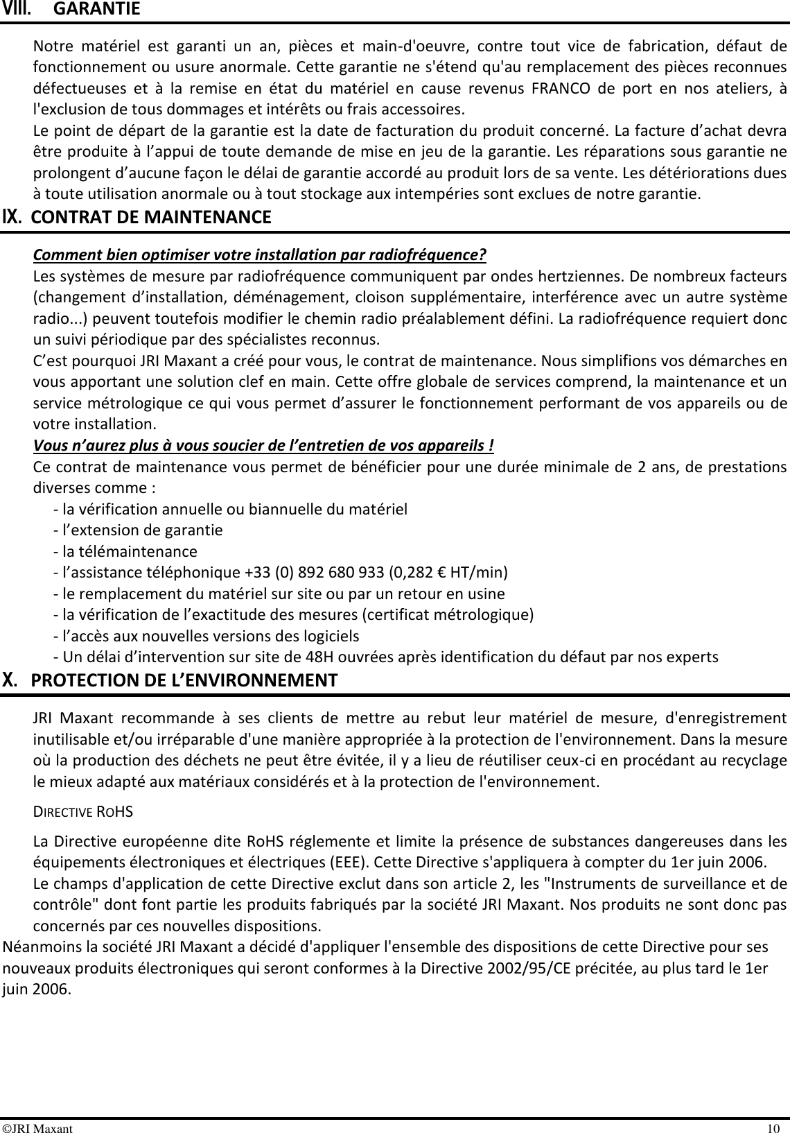 ©JRI Maxant    10 VIII. GARANTIE Notre  matériel  est  garanti  un  an,  pièces  et  main-d&apos;oeuvre,  contre  tout  vice  de  fabrication,  défaut  de fonctionnement ou usure anormale. Cette garantie ne s&apos;étend qu&apos;au remplacement des pièces reconnues défectueuses  et  à  la  remise  en  état  du  matériel  en  cause  revenus  FRANCO  de  port  en  nos  ateliers,  à l&apos;exclusion de tous dommages et intérêts ou frais accessoires. Le point de départ de la garantie est la date de facturation du produit concerné. La facture d’achat devra être produite à l’appui de toute demande de mise en jeu de la garantie. Les réparations sous garantie ne prolongent d’aucune façon le délai de garantie accordé au produit lors de sa vente. Les détériorations dues à toute utilisation anormale ou à tout stockage aux intempéries sont exclues de notre garantie. IX. CONTRAT DE MAINTENANCE Comment bien optimiser votre installation par radiofréquence? Les systèmes de mesure par radiofréquence communiquent par ondes hertziennes. De nombreux facteurs (changement d’installation, déménagement, cloison supplémentaire, interférence avec  un autre système radio...) peuvent toutefois modifier le chemin radio préalablement défini. La radiofréquence requiert donc un suivi périodique par des spécialistes reconnus. C’est pourquoi JRI Maxant a créé pour vous, le contrat de maintenance. Nous simplifions vos démarches en vous apportant une solution clef en main. Cette offre globale de services comprend, la maintenance et un service métrologique ce qui vous permet d’assurer le fonctionnement performant de vos appareils ou de votre installation. Vous n’aurez plus à vous soucier de l’entretien de vos appareils ! Ce contrat de maintenance vous permet de bénéficier pour une durée minimale de 2 ans, de prestations diverses comme : - la vérification annuelle ou biannuelle du matériel - l’extension de garantie - la télémaintenance - l’assistance téléphonique +33 (0) 892 680 933 (0,282 € HT/min) - le remplacement du matériel sur site ou par un retour en usine - la vérification de l’exactitude des mesures (certificat métrologique) - l’accès aux nouvelles versions des logiciels - Un délai d’intervention sur site de 48H ouvrées après identification du défaut par nos experts X. PROTECTION DE L’ENVIRONNEMENT JRI  Maxant  recommande  à  ses  clients  de  mettre  au  rebut  leur  matériel  de  mesure,  d&apos;enregistrement inutilisable et/ou irréparable d&apos;une manière appropriée à la protection de l&apos;environnement. Dans la mesure où la production des déchets ne peut être évitée, il y a lieu de réutiliser ceux-ci en procédant au recyclage le mieux adapté aux matériaux considérés et à la protection de l&apos;environnement.  DIRECTIVE ROHS La Directive européenne dite RoHS réglemente et limite la présence de substances dangereuses dans les équipements électroniques et électriques (EEE). Cette Directive s&apos;appliquera à compter du 1er juin 2006. Le champs d&apos;application de cette Directive exclut dans son article 2, les &quot;Instruments de surveillance et de contrôle&quot; dont font partie les produits fabriqués par la société JRI Maxant. Nos produits ne sont donc pas concernés par ces nouvelles dispositions. Néanmoins la société JRI Maxant a décidé d&apos;appliquer l&apos;ensemble des dispositions de cette Directive pour ses nouveaux produits électroniques qui seront conformes à la Directive 2002/95/CE précitée, au plus tard le 1er juin 2006. 