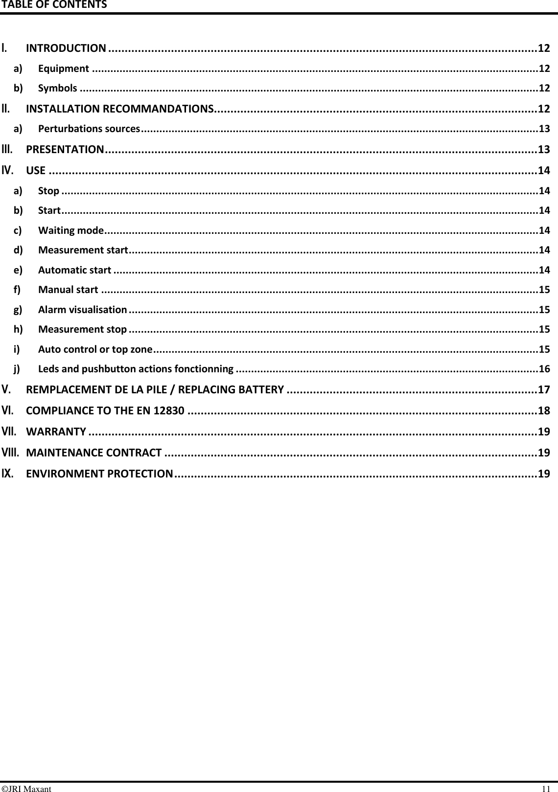        ©JRI Maxant    11 TABLE OF CONTENTS  I. INTRODUCTION .................................................................................................................................. 12 a) Equipment .................................................................................................................................................. 12 b) Symbols ...................................................................................................................................................... 12 II. INSTALLATION RECOMMANDATIONS .................................................................................................. 12 a) Perturbations sources .................................................................................................................................. 13 III. PRESENTATION ................................................................................................................................... 13 IV. USE .................................................................................................................................................... 14 a) Stop ............................................................................................................................................................ 14 b) Start ............................................................................................................................................................ 14 c) Waiting mode .............................................................................................................................................. 14 d) Measurement start ...................................................................................................................................... 14 e) Automatic start ........................................................................................................................................... 14 f) Manual start ............................................................................................................................................... 15 g) Alarm visualisation ...................................................................................................................................... 15 h) Measurement stop ...................................................................................................................................... 15 i) Auto control or top zone .............................................................................................................................. 15 j) Leds and pushbutton actions fonctionning ................................................................................................... 16 V. REMPLACEMENT DE LA PILE / REPLACING BATTERY ............................................................................ 17 VI. COMPLIANCE TO THE EN 12830 .......................................................................................................... 18 VII. WARRANTY ........................................................................................................................................ 19 VIII. MAINTENANCE CONTRACT ................................................................................................................. 19 IX. ENVIRONMENT PROTECTION .............................................................................................................. 19  