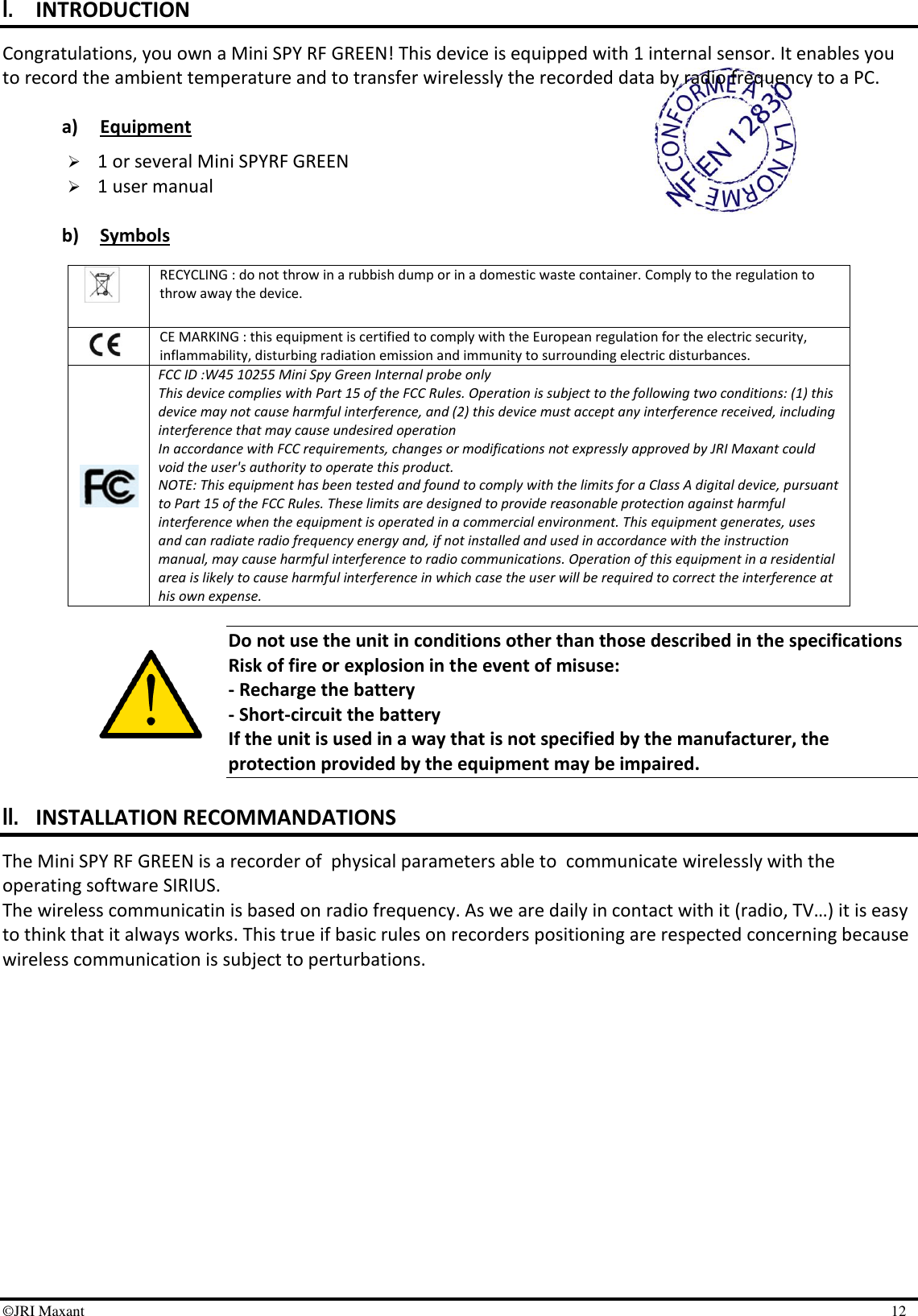 ©JRI Maxant    12 I. INTRODUCTION Congratulations, you own a Mini SPY RF GREEN! This device is equipped with 1 internal sensor. It enables you to record the ambient temperature and to transfer wirelessly the recorded data by radio frequency to a PC.  a) Equipment   1 or several Mini SPYRF GREEN  1 user manual  b) Symbols                Do not use the unit in conditions other than those described in the specifications Risk of fire or explosion in the event of misuse: - Recharge the battery - Short-circuit the battery If the unit is used in a way that is not specified by the manufacturer, the protection provided by the equipment may be impaired.  II. INSTALLATION RECOMMANDATIONS The Mini SPY RF GREEN is a recorder of  physical parameters able to  communicate wirelessly with the operating software SIRIUS.  The wireless communicatin is based on radio frequency. As we are daily in contact with it (radio, TV…) it is easy to think that it always works. This true if basic rules on recorders positioning are respected concerning because wireless communication is subject to perturbations.   RECYCLING : do not throw in a rubbish dump or in a domestic waste container. Comply to the regulation to throw away the device.  CE MARKING : this equipment is certified to comply with the European regulation for the electric security, inflammability, disturbing radiation emission and immunity to surrounding electric disturbances.  FCC ID :W45 10255 Mini Spy Green Internal probe only  This device complies with Part 15 of the FCC Rules. Operation is subject to the following two conditions: (1) this device may not cause harmful interference, and (2) this device must accept any interference received, including interference that may cause undesired operation In accordance with FCC requirements, changes or modifications not expressly approved by JRI Maxant could void the user&apos;s authority to operate this product. NOTE: This equipment has been tested and found to comply with the limits for a Class A digital device, pursuant to Part 15 of the FCC Rules. These limits are designed to provide reasonable protection against harmful interference when the equipment is operated in a commercial environment. This equipment generates, uses and can radiate radio frequency energy and, if not installed and used in accordance with the instruction manual, may cause harmful interference to radio communications. Operation of this equipment in a residential area is likely to cause harmful interference in which case the user will be required to correct the interference at his own expense. 