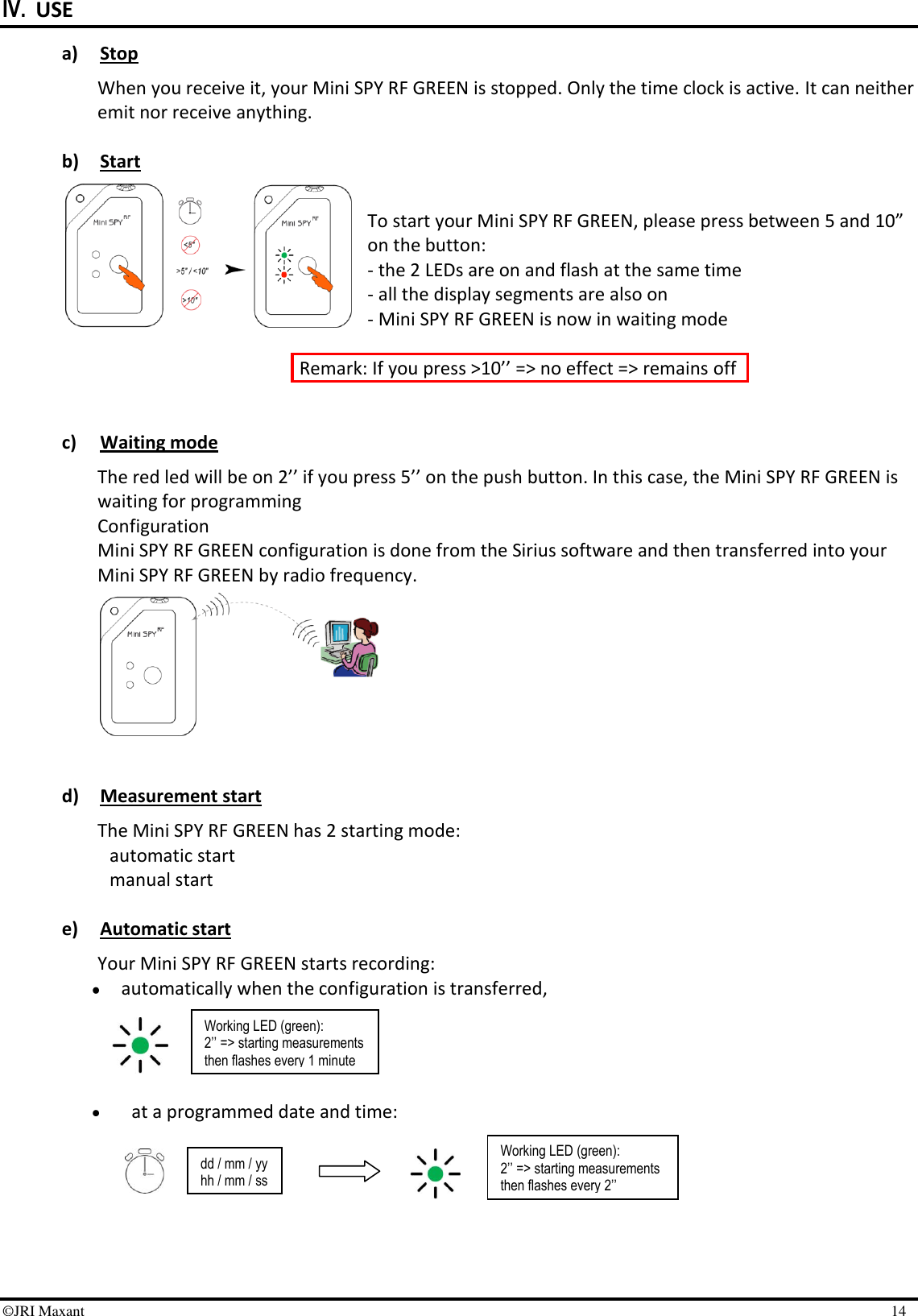 ©JRI Maxant    14 IV. USE a) Stop When you receive it, your Mini SPY RF GREEN is stopped. Only the time clock is active. It can neither emit nor receive anything.  b) Start  To start your Mini SPY RF GREEN, please press between 5 and 10” on the button:  - the 2 LEDs are on and flash at the same time     - all the display segments are also on     - Mini SPY RF GREEN is now in waiting mode   Remark: If you press &gt;10’’ =&gt; no effect =&gt; remains off   c) Waiting mode The red led will be on 2’’ if you press 5’’ on the push button. In this case, the Mini SPY RF GREEN is waiting for programming Configuration Mini SPY RF GREEN configuration is done from the Sirius software and then transferred into your Mini SPY RF GREEN by radio frequency.         d) Measurement start The Mini SPY RF GREEN has 2 starting mode: automatic start  manual start   e) Automatic start  Your Mini SPY RF GREEN starts recording:   automatically when the configuration is transferred,      at a programmed date and time:        dd / mm / yy hh / mm / ss Working LED (green): 2’’ =&gt; starting measurements then flashes every 2’’ Working LED (green): 2’’ =&gt; starting measurements then flashes every 1 minute  