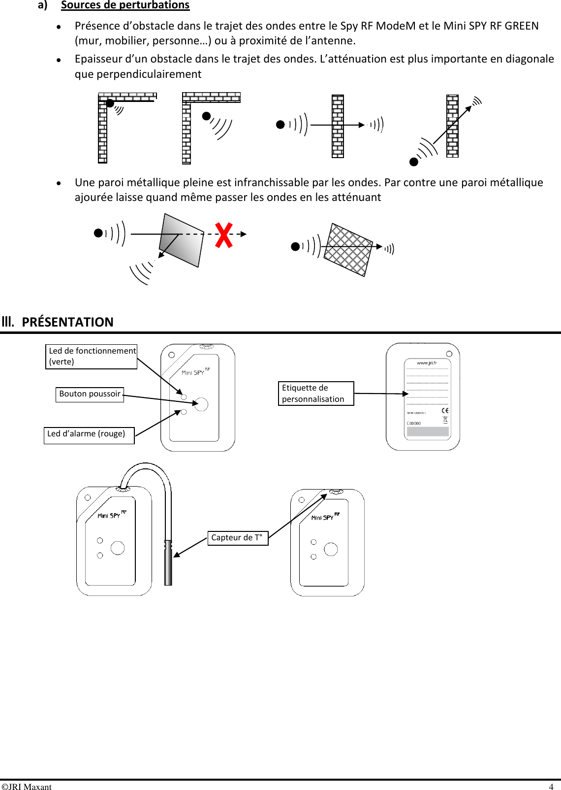 ©JRI Maxant    4  a) Sources de perturbations  Présence d’obstacle dans le trajet des ondes entre le Spy RF ModeM et le Mini SPY RF GREEN (mur, mobilier, personne…) ou à proximité de l’antenne.  Epaisseur d’un obstacle dans le trajet des ondes. L’atténuation est plus importante en diagonale que perpendiculairement        Une paroi métallique pleine est infranchissable par les ondes. Par contre une paroi métallique ajourée laisse quand même passer les ondes en les atténuant         III. PRÉSENTATION                    Led de fonctionnement (verte) Bouton poussoir Led d’alarme (rouge) Capteur de T° Etiquette de personnalisation 