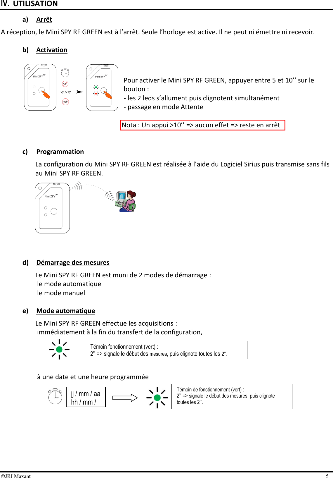 ©JRI Maxant    5 IV. UTILISATION a) Arrêt A réception, le Mini SPY RF GREEN est à l’arrêt. Seule l’horloge est active. Il ne peut ni émettre ni recevoir.   b) Activation   Pour activer le Mini SPY RF GREEN, appuyer entre 5 et 10’’ sur le bouton :    - les 2 leds s’allument puis clignotent simultanément    - passage en mode Attente   Nota : Un appui &gt;10’’ =&gt; aucun effet =&gt; reste en arrêt   c) Programmation La configuration du Mini SPY RF GREEN est réalisée à l’aide du Logiciel Sirius puis transmise sans fils au Mini SPY RF GREEN.          d) Démarrage des mesures Le Mini SPY RF GREEN est muni de 2 modes de démarrage : le mode automatique le mode manuel  e) Mode automatique Le Mini SPY RF GREEN effectue les acquisitions :  immédiatement à la fin du transfert de la configuration,     à une date et une heure programmée      Témoin fonctionnement (vert) : 2’’ =&gt; signale le début des mesures, puis clignote toutes les 2’’. Témoin de fonctionnement (vert) : 2’’ =&gt; signale le début des mesures, puis clignote toutes les 2’’.  jj / mm / aa hh / mm / ss 