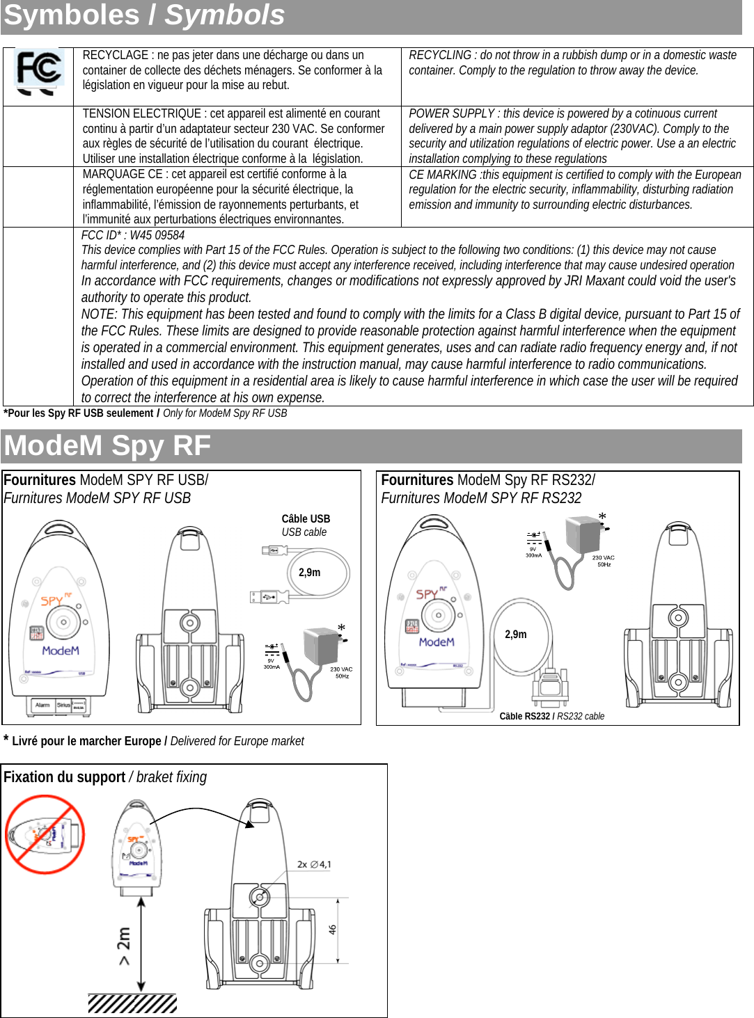  Symboles / Symbols *Pour les Spy RF USB seulement / Only for ModeM Spy RF USB  ModeM Spy RF  Fournitures ModeM SPY RF USB/            Fournitures ModeM Spy RF RS232/  Furnitures ModeM SPY RF USB             Furnitures ModeM SPY RF RS232             * Livré pour le marcher Europe / Delivered for Europe market  Fixation du support / braket fixing                RECYCLAGE : ne pas jeter dans une décharge ou dans un container de collecte des déchets ménagers. Se conformer à la législation en vigueur pour la mise au rebut. RECYCLING : do not throw in a rubbish dump or in a domestic waste container. Comply to the regulation to throw away the device.  TENSION ELECTRIQUE : cet appareil est alimenté en courant continu à partir d’un adaptateur secteur 230 VAC. Se conformer aux règles de sécurité de l’utilisation du courant  électrique. Utiliser une installation électrique conforme à la  législation. POWER SUPPLY : this device is powered by a cotinuous current delivered by a main power supply adaptor (230VAC). Comply to the security and utilization regulations of electric power. Use a an electric installation complying to these regulations  MARQUAGE CE : cet appareil est certifié conforme à la réglementation européenne pour la sécurité électrique, la inflammabilité, l’émission de rayonnements perturbants, et l’immunité aux perturbations électriques environnantes. CE MARKING :this equipment is certified to comply with the European regulation for the electric security, inflammability, disturbing radiation emission and immunity to surrounding electric disturbances.  FCC ID* : W45 09584 This device complies with Part 15 of the FCC Rules. Operation is subject to the following two conditions: (1) this device may not cause harmful interference, and (2) this device must accept any interference received, including interference that may cause undesired operation In accordance with FCC requirements, changes or modifications not expressly approved by JRI Maxant could void the user&apos;s authority to operate this product. NOTE: This equipment has been tested and found to comply with the limits for a Class B digital device, pursuant to Part 15 of the FCC Rules. These limits are designed to provide reasonable protection against harmful interference when the equipment is operated in a commercial environment. This equipment generates, uses and can radiate radio frequency energy and, if not installed and used in accordance with the instruction manual, may cause harmful interference to radio communications. Operation of this equipment in a residential area is likely to cause harmful interference in which case the user will be required to correct the interference at his own expense. ** Câble RS232 / RS232 cable Câble USB USB cable 2,9m 2,9m 