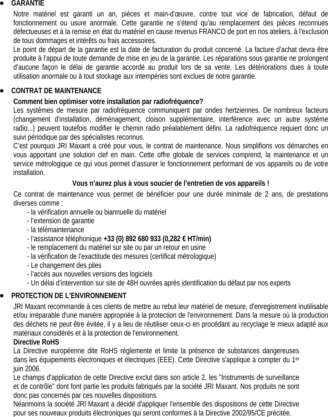 • GARANTIE Notre matériel est garanti un an, pièces et main-d’œuvre, contre tout vice de fabrication, défaut de fonctionnement ou usure anormale. Cette garantie ne s&apos;étend qu&apos;au remplacement des pièces reconnues défectueuses et à la remise en état du matériel en cause revenus FRANCO de port en nos ateliers, à l&apos;exclusion de tous dommages et intérêts ou frais accessoires. Le point de départ de la garantie est la date de facturation du produit concerné. La facture d’achat devra être produite à l’appui de toute demande de mise en jeu de la garantie. Les réparations sous garantie ne prolongent d’aucune façon le délai de garantie accordé au produit lors de sa vente. Les détériorations dues à toute utilisation anormale ou à tout stockage aux intempéries sont exclues de notre garantie. • CONTRAT DE MAINTENANCE Comment bien optimiser votre installation par radiofréquence? Les systèmes de mesure par radiofréquence communiquent par ondes hertziennes. De nombreux facteurs (changement d’installation, déménagement, cloison supplémentaire, interférence avec un autre système radio...) peuvent toutefois modifier le chemin radio préalablement défini. La radiofréquence requiert donc un suivi périodique par des spécialistes reconnus. C’est pourquoi JRI Maxant a créé pour vous, le contrat de maintenance. Nous simplifions vos démarches en vous apportant une solution clef en main. Cette offre globale de services comprend, la maintenance et un service métrologique ce qui vous permet d’assurer le fonctionnement performant de vos appareils ou de votre installation. Vous n’aurez plus à vous soucier de l’entretien de vos appareils ! Ce contrat de maintenance vous permet de bénéficier pour une durée minimale de 2 ans, de prestations diverses comme : - la vérification annuelle ou biannuelle du matériel - l’extension de garantie - la télémaintenance - l’assistance téléphonique +33 (0) 892 680 933 (0,282 € HT/min) - le remplacement du matériel sur site ou par un retour en usine - la vérification de l’exactitude des mesures (certificat métrologique) - Le changement des piles - l’accès aux nouvelles versions des logiciels - Un délai d’intervention sur site de 48H ouvrées après identification du défaut par nos experts • PROTECTION DE L’ENVIRONNEMENT JRI Maxant recommande à ces clients de mettre au rebut leur matériel de mesure, d&apos;enregistrement inutilisable et/ou irréparable d&apos;une manière appropriée à la protection de l&apos;environnement. Dans la mesure où la production des déchets ne peut être évitée, il y a lieu de réutiliser ceux-ci en procédant au recyclage le mieux adapté aux matériaux considérés et à la protection de l&apos;environnement.  Directive RoHS La Directive européenne dite RoHS réglemente et limite la présence de substances dangereuses dans les équipements électroniques et électriques (EEE). Cette Directive s&apos;applique à compter du 1er juin 2006. Le champs d&apos;application de cette Directive exclut dans son article 2, les &quot;Instruments de surveillance et de contrôle&quot; dont font partie les produits fabriqués par la société JRI Maxant. Nos produits ne sont donc pas concernés par ces nouvelles dispositions. Néanmoins la société JRI Maxant a décidé d&apos;appliquer l&apos;ensemble des dispositions de cette Directive pour ses nouveaux produits électroniques qui seront conformes à la Directive 2002/95/CE précitée. 