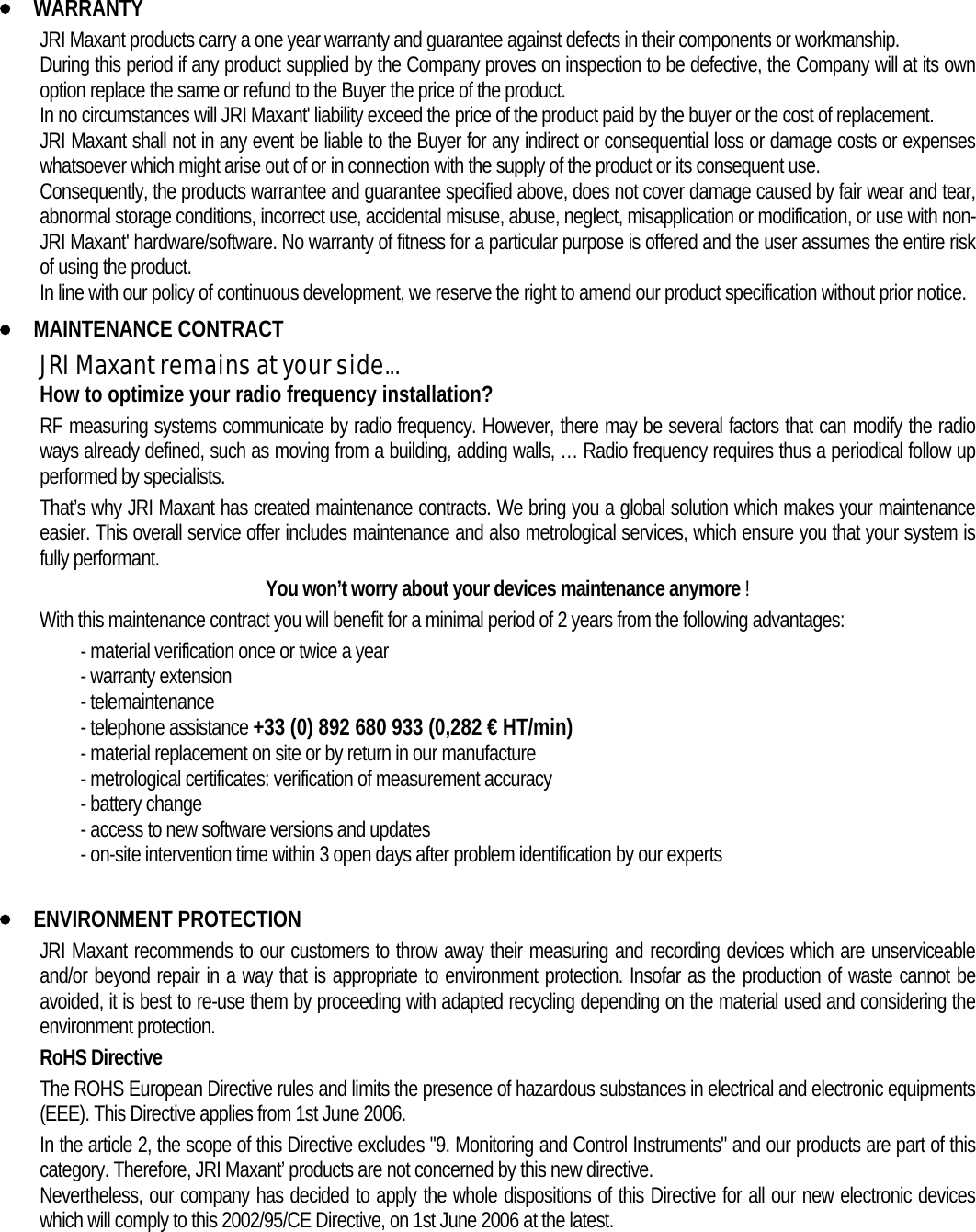 • WARRANTY JRI Maxant products carry a one year warranty and guarantee against defects in their components or workmanship. During this period if any product supplied by the Company proves on inspection to be defective, the Company will at its own option replace the same or refund to the Buyer the price of the product. In no circumstances will JRI Maxant&apos; liability exceed the price of the product paid by the buyer or the cost of replacement. JRI Maxant shall not in any event be liable to the Buyer for any indirect or consequential loss or damage costs or expenses whatsoever which might arise out of or in connection with the supply of the product or its consequent use. Consequently, the products warrantee and guarantee specified above, does not cover damage caused by fair wear and tear, abnormal storage conditions, incorrect use, accidental misuse, abuse, neglect, misapplication or modification, or use with non-JRI Maxant&apos; hardware/software. No warranty of fitness for a particular purpose is offered and the user assumes the entire risk of using the product. In line with our policy of continuous development, we reserve the right to amend our product specification without prior notice. • MAINTENANCE CONTRACT JRI Maxant remains at your side... How to optimize your radio frequency installation? RF measuring systems communicate by radio frequency. However, there may be several factors that can modify the radio ways already defined, such as moving from a building, adding walls, … Radio frequency requires thus a periodical follow up performed by specialists.   That’s why JRI Maxant has created maintenance contracts. We bring you a global solution which makes your maintenance easier. This overall service offer includes maintenance and also metrological services, which ensure you that your system is fully performant. You won’t worry about your devices maintenance anymore ! With this maintenance contract you will benefit for a minimal period of 2 years from the following advantages:  - material verification once or twice a year - warranty extension - telemaintenance - telephone assistance +33 (0) 892 680 933 (0,282 € HT/min) - material replacement on site or by return in our manufacture - metrological certificates: verification of measurement accuracy - battery change - access to new software versions and updates - on-site intervention time within 3 open days after problem identification by our experts  • ENVIRONMENT PROTECTION JRI Maxant recommends to our customers to throw away their measuring and recording devices which are unserviceable and/or beyond repair in a way that is appropriate to environment protection. Insofar as the production of waste cannot be avoided, it is best to re-use them by proceeding with adapted recycling depending on the material used and considering the environment protection. RoHS Directive The ROHS European Directive rules and limits the presence of hazardous substances in electrical and electronic equipments (EEE). This Directive applies from 1st June 2006. In the article 2, the scope of this Directive excludes &quot;9. Monitoring and Control Instruments&quot; and our products are part of this category. Therefore, JRI Maxant’ products are not concerned by this new directive. Nevertheless, our company has decided to apply the whole dispositions of this Directive for all our new electronic devices which will comply to this 2002/95/CE Directive, on 1st June 2006 at the latest.  